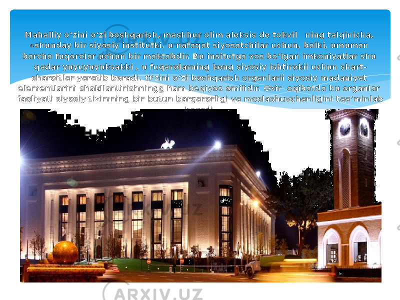 Mahalliy o‘zini o‘zi boshqarish, mashhur olim aleksis de tokvil ning talqinicha, «shunday bir siyosiy institutki, u nafaqat siyosatchilar uchun, balki, umuman barcha fuqorolar uchun bir maktabdir. Bu insitutga xos bo‘lgan imkoniyatlar shu qadar yuyuyuyuksakki , u fuqarolarning keng siyosiy ishtirokii uchun shart- sharoitlar yaratib beradi. O‘zini o‘zi boshqarish organlarii siyosiy madaniyat elementlarini shakllantirishningg ham beqiyos omilidir. Oxir oqibatda bu organlar faoliyati siyosiy tizimning bir butun barqarorligi va moslashuvchanligini taa’minlab beradi. 