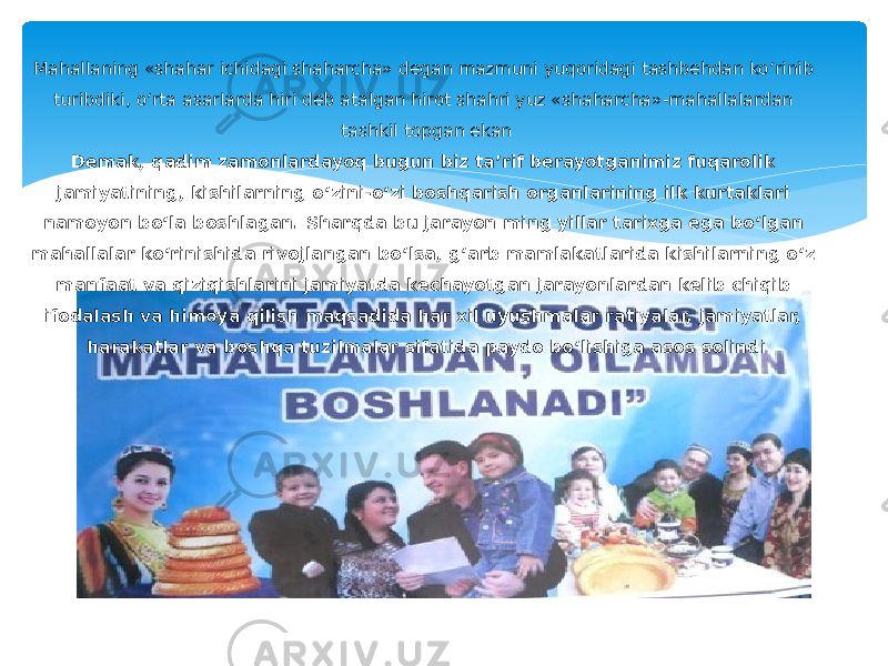 Mahallaning «shahar ichidagi shaharcha» degan mazmuni yuqoridagi tashbehdan ko‘rinib turibdiki, o‘rta asarlarda hiri deb atalgan hirot shahri yuz «shaharcha»-mahallalardan tashkil topgan ekan Demak, qadim zamonlardayoq bugun biz ta’rif berayotganimiz fuqarolik jamiyatining, kishilarning o‘zini-o‘zi boshqarish organlarining ilk kurtaklari namoyon bo‘la boshlagan. Sharqda bu jarayon ming yillar tarixga ega bo‘lgan mahallalar ko‘rinishida rivojlangan bo‘lsa, g‘arb mamlakatlarida kishilarning o‘z manfaat va qiziqishlarini jamiyatda kechayotgan jarayonlardan kelib chiqib ifodalash va himoya qilish maqsadida har xil uyushmalar ratiyalar, jamiyatlar, harakatlar va boshqa tuzilmalar sifatida paydo bo‘lishiga asos solindi 