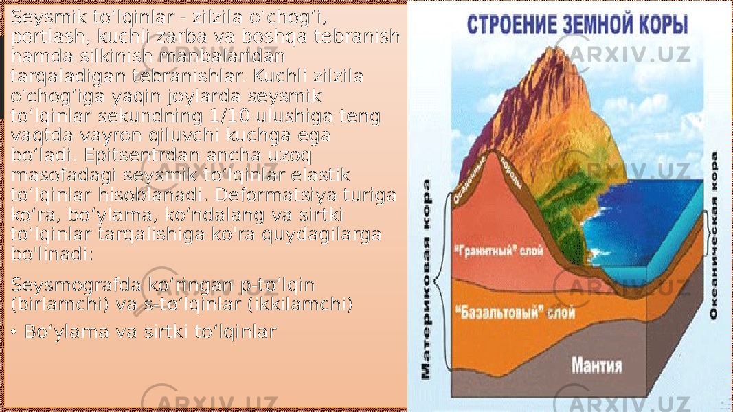 Seysmik toʻlqinlar - zilzila oʻchogʻi, portlash, kuchli zarba va boshqa tebranish hamda silkinish manbalaridan tarqaladigan tebranishlar. Kuchli zilzila oʻchogʻiga yaqin joylarda seysmik toʻlqinlar sekundning 1/10 ulushiga teng vaqtda vayron qiluvchi kuchga ega boʻladi. Epitsentrdan ancha uzoq masofadagi seysmik toʻlqinlar elastik toʻlqinlar hisoblanadi. Deformatsiya turiga koʻra, boʻylama, koʻndalang va sirtki toʻlqinlar tarqalishiga ko&#39;ra quydagilarga bo&#39;linadi: Seysmografda koʻringan p-toʻlqin (birlamchi) va s-toʻlqinlar (ikkilamchi) • Boʻylama va sirtki toʻlqinlar 