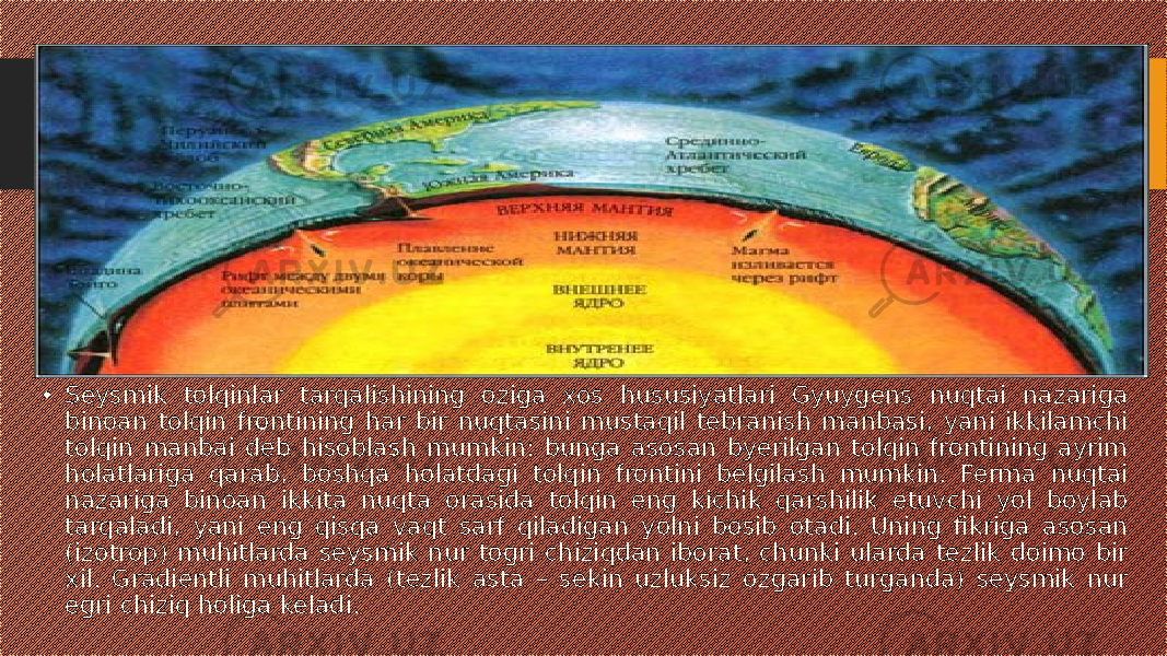 • Seysmik tolqinlar tarqalishining oziga xos hususiyatlari Gyuygens nuqtai nazariga binoan tolqin frontining har bir nuqtasini mustaqil tebranish manbasi, yani ikkilamchi tolqin manbai deb hisoblash mumkin: bunga asosan byerilgan tolqin frontining ayrim holatlariga qarab, boshqa holatdagi tolqin frontini belgilash mumkin. Ferma nuqtai nazariga binoan ikkita nuqta orasida tolqin eng kichik qarshilik etuvchi yol boylab tarqaladi, yani eng qisqa vaqt sarf qiladigan yolni bosib otadi. Uning fikriga asosan (izotrop) muhitlarda seysmik nur togri chiziqdan iborat, chunki ularda tezlik doimo bir xil. Gradientli muhitlarda (tezlik asta – sekin uzluksiz ozgarib turganda) seysmik nur egri chiziq holiga keladi. 