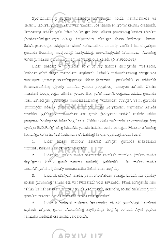 Sportchilarning yagona maqsadga bo‘ysungan holda, hamjihatlikda va kelishib faoliyat yuritish zaruriyati jamoani boshqarish ehtiyojini keltirib chiqaradi. Jamoaning rahbari yoki lideri bo‘ladigan kishi albatta jamoaning boshqa a’zolari (boshqariladiganlar)ni o‘ziga bo‘ysundira oladigan shaxs bo‘lmog‘i lozim. Sotsialpsixologik tadqiqotlar shuni ko‘rsatadiki, umumiy vazifani hal etayotgan guruhda liderning mavjudligi faoliyatdagi muvaffaqiyatni ta’minlasa, liderning yo‘qligi mazkur guruhning mag‘lubiyatiga olib keladi. (N.F.Fedotova) Lider (leader) – inglizcha so‘z bo‘lib, tarjima qilinganda “Yetakchi, boshqaruvchi” degan ma’nolarni anglatadi. Liderlik tushunchasining o‘ziga xos xususiyati ijtimoiy psixologiyadagi ikkita fenomen - yetakchilik va rahbarlik fenomenlarining qiyosiy tahlilida yanada yaqqolroq namoyon bo‘ladi. Ushbu masalani tadqiq etgan olimlar yetakchilik, ya’ni liderlik deganda odatda guruhda hosil bo‘ladigan psixologik munosabatlarning “yuqoridan quyiga”, ya’ni guruhda kimningdir liderlik qilishi va kimningdir unga bo‘ysunishi ma’nosini ko‘zda tutadilar. Rahbarlik tushunchasi esa guruh faoliyatini tashkil etishda ushbu jarayonni boshqarish bilan bog‘liqdir. Ushbu ikkala tushunchalar o‘rtasidagi farq ayniqsa B.D.Pariginning ishlarida yanada batafsil ochib berilgan. Mazkur olimning fikrlariga ko‘ra bu ikki tushuncha o‘rtasidagi farqlar quyidagilardan iborat: 1. Lider asosan ijtimoiy tashkilot bo‘lgan guruhda shaxslararo munosabatalarni boshqaruvchi shaxsdir. 2. Liderlikni mikro muhit sharoitida aniqlash mumkin (mikro muhit deyilganda kichik guruh nazarda tutiladi). Rahbarlik - bu makro muhit unsuridir,ya’ni u ijtimoiy munosabatlar tizimi bilan bog‘liq. 3. Liderlik stixiyali tarzda, ya’ni o‘z-o‘zidan yuzaga keladi, har qanday sotsial guruhning rahbari esa yo tayinlanadi yoki saylanadi. Nima bo‘lganda ham rahbar bo‘lish jarayoni stixiyali tarzda kechmaydi, aksincha, sotsial tarkibning turli qismlari nazorati ostida maqsadli tarzda amalga oshadi. 4. Liderlik hodisasi nisbatan beqarordir, chunki guruhdagi liderlarni saylash ko‘proq guruh a’zolarining kayfiyatiga bog‘liq bo‘ladi. Ayni paytda rahbarlik hodisasi esa ancha barqarordir. 