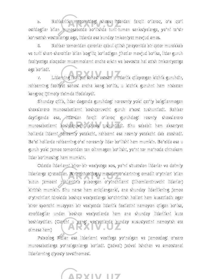 5. Rahbarlik maqomidagi shaxs liderdan farqli o‘laroq, o‘z qo‘l ostidagilar bilan munosabatda bo‘lishda turli-tuman sanksiyalarga, ya’ni ta’sir ko‘rsatish vositalariga ega, liderda esa bunday imkoniyat mavjud emas. 6. Rahbar tomonidan qarorlar qabul qilish jarayonida bir qator murakkab va turli shart-sharoitlar bilan bog‘liq bo‘ladigan jihatlar mavjud bo‘lsa, lider guruh faoliyatiga aloqador muammolarni ancha erkin va bevosita hal etish imkoniyatiga ega bo‘ladi. 7. Liderning faoliyat sohasi asosan u liderlik qilayotgan kichik guruhdir, rahbarning faoliyat sohasi ancha keng bo‘lib, u kichik guruhni ham nisbatan kengroq ijtimoiy tizimda ifodalaydi. Shunday qilib, lider deganda guruhdagi norasmiy yoki qat’iy belgilanmagan shaxslararo munosabatlarni boshqaruvchi guruh a’zosi tushuniladi. Rahbar deyilganda esa, liderdan farqli o‘laroq guruhdagi rasmiy shaxslararo munosabatlarni boshqaruvchi shaxs tushuniladi. Shu sababli ham aksariyat hollarda liderni norasmiy yetakchi, rahbarni esa rasmiy yetakchi deb atashadi. Ba’zi hollarda rahbarning o‘zi norasmiy lider bo‘lishi ham mumkin. Ba’zida esa u guruh yoki jamoa tomonidan tan olinmagan bo‘lishi, ya’ni tor ma’noda chinakam lider bo‘lmasligi ham mumkin. Odatda liderlarni biror-bir vaziyatga xos, ya’ni situatsion liderlar va doimiy liderlarga ajratadilar. Birinchi toifaga, masalan o‘zlarining omadli o‘yinlari bilan butun jamoani ruhlantirib yuborgan o‘yinchilarni (ilhomlantiruvchi liderlar) kiritish mumkin. Shu narsa ham aniqlanganki, ana shunday liderlikning jamoa o‘yinchilari idrokida boshqa vaziyatlarga ko‘chirilish hollari ham kuzatiladi: agar biror sportchi muayyan bir vaziyatda liderlik fazilatini namoyon qilgan bo‘lsa, atrofdagilar undan boshqa vaziyatlarda ham ana shunday liderlikni kuta boshlaydilar. (Garchi u yangi vaziyatlarda bunday xususiyatini namoyish eta olmasa ham) Psixolog Fidler esa liderlarni vazifaga yo‘nalgan va jamoadagi o‘zaro munosabatlarga yo‘nalganlarga bo‘ladi. (jadval) jadval Ishchan va emotsional liderlarning qiyosiy tavsifnomasi. 