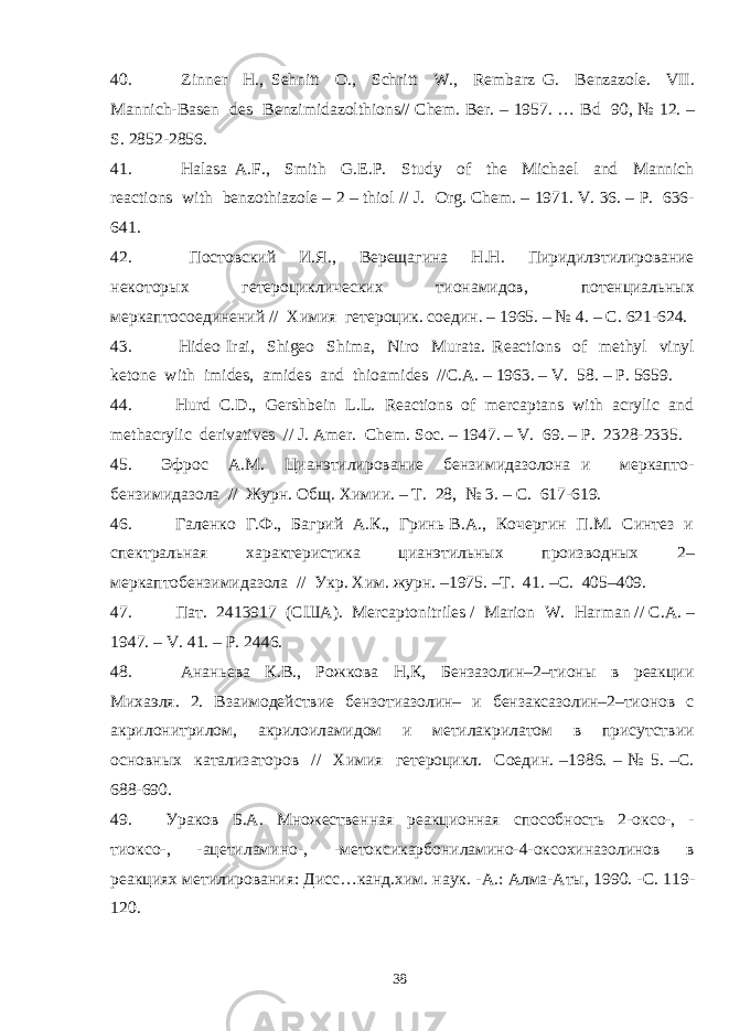 40. Zinner H., Sehnitt O., Schritt W., Rembarz G. Benzazole. VII. Mannich-Basen des Benzimidazolthions// Chem. Ber. – 1957. … Bd 90, № 12. – S. 2852-2856. 41. Halasa A . F ., Smith G . E . P . Study of the Michael and Mannich reactions with benzothiazole – 2 – thiol // J. Org. Chem. – 1971. V. 36. – P. 636- 641. 42. Постовский И.Я., Верещагина Н.Н. Пиридилэтилирование некоторых гетероциклических тионамидов, потенциальных меркаптосоединений // Химия гетероцик. соедин. – 1965. – № 4. – С. 621-624. 43. Hideo Irai, Shigeo Shima, Niro Murata. Reactions of methyl vinyl ketone with imides, amides and thioamides //C.A. – 1963. – V. 58. – P. 5659. 44. Hurd C.D., Gershbein L.L. Reactions of mercaptans with acrylic and methacrylic derivatives // J. Amer. Chem. Soc. – 1947. – V. 69. – P. 2328-2335. 45. Эфрос А.М. Цианэтилирование бензимидазолона и меркапто- бензимидазола // Журн. Общ. Химии. – Т. 28, № 3. – С. 617-619. 46. Галенко Г.Ф., Багрий А.К., Гринь В.А., Кочергин П.М. Синтез и спектральная характеристика цианэтильных производных 2– меркаптобензимидазола // Укр. Хим. журн. –1975. –Т. 41. –С. 405–409. 47. Пат . 2413917 ( США ). Mercaptonitriles / Marion W. Harman // C.A. – 1947. – V. 41. – P. 2446. 48. Ананьева К.В., Рожкова Н,К, Бензазолин–2–тионы в реакции Михаэля. 2. Взаимодействие бензотиазолин– и бензаксазолин–2–тионов с акрилонитрилом, акрилоиламидом и метилакрилатом в присутствии основных катализаторов // Химия гетероцикл. Соедин. –1986. – № 5. –С. 688-690. 49. Ураков Б.А. Множественная реакционная способность 2-оксо-, - тиоксо-, -ацетиламино-, -метоксикарбониламино-4-оксохиназолинов в реакциях метилирования: Дисс…канд.хим. наук. - A .: Алма-Аты, 1990. -С. 119- 120. 38 