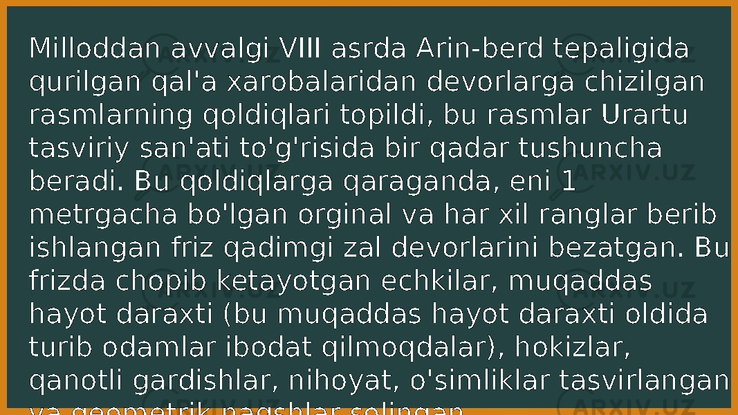 Milloddan avvalgi VIII asrda Arin-berd tepaligida qurilgan qal&#39;a xarobalaridan devorlarga chizilgan rasmlarning qoldiqlari topildi, bu rasmlar Urartu tasviriy san&#39;ati to&#39;g&#39;risida bir qadar tushuncha beradi. Bu qoldiqlarga qaraganda, eni 1 metrgacha bo&#39;lgan orginal va har xil ranglar berib ishlangan friz qadimgi zal devorlarini bezatgan. Bu frizda chopib ketayotgan echkilar, muqaddas hayot daraxti (bu muqaddas hayot daraxti oldida turib odamlar ibodat qilmoqdalar), hokizlar, qanotli gardishlar, nihoyat, o&#39;simliklar tasvirlangan va geometrik naqshlar solingan 