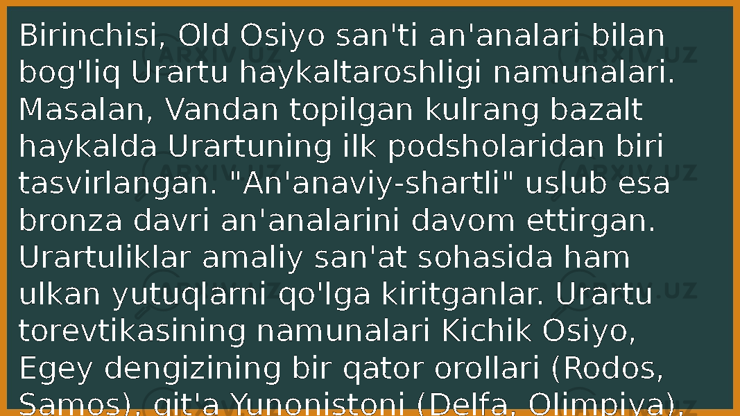 Birinchisi, Old Osiyo san&#39;ti an&#39;analari bilan bog&#39;liq Urartu haykaltaroshligi namunalari. Masalan, Vandan topilgan kulrang bazalt haykalda Urartuning ilk podsholaridan biri tasvirlangan. &#34;An&#39;anaviy-shartli&#34; uslub esa bronza davri an&#39;analarini davom ettirgan. Urartuliklar amaliy san&#39;at sohasida ham ulkan yutuqlarni qo&#39;lga kiritganlar. Urartu torevtikasining namunalari Kichik Osiyo, Egey dengizining bir qator orollari (Rodos, Samos), qit&#39;a Yunonistoni (Delfa, Olimpiya), hatto Etruriyadan topilgan. 