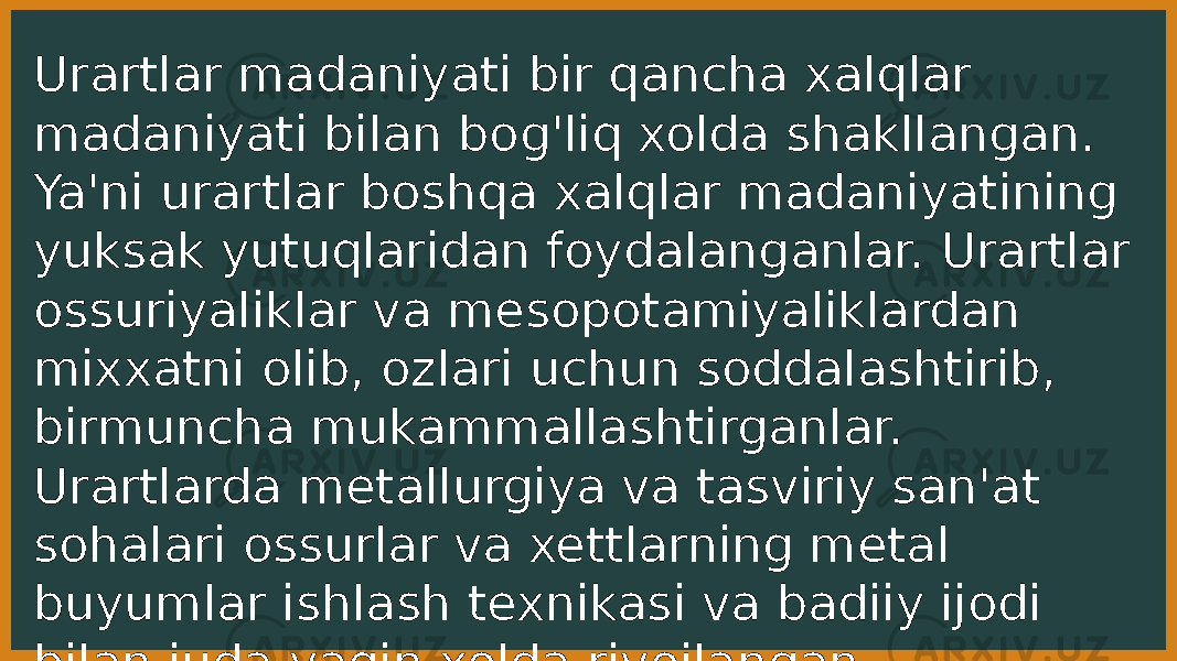 Urartlar madaniyati bir qancha xalqlar madaniyati bilan bog&#39;liq xolda shakllangan. Ya&#39;ni urartlar boshqa xalqlar madaniyatining yuksak yutuqlaridan foydalanganlar. Urartlar ossuriyaliklar va mesopotamiyaliklardan mixxatni olib, ozlari uchun soddalashtirib, birmuncha mukammallashtirganlar. Urartlarda metallurgiya va tasviriy san&#39;at sohalari ossurlar va xettlarning metal buyumlar ishlash texnikasi va badiiy ijodi bilan juda yaqin xolda rivojlangan. 