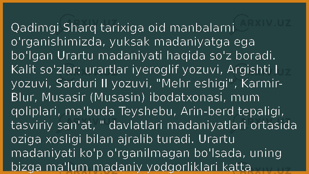 Qadimgi Sharq tarixiga oid manbalarni o&#39;rganishimizda, yuksak madaniyatga ega bo&#39;lgan Urartu madaniyati haqida so&#39;z boradi. Kalit so&#39;zlar: urartlar iyeroglif yozuvi, Argishti I yozuvi, Sarduri II yozuvi, &#34;Mehr eshigi&#34;, Karmir- Blur, Musasir (Musasin) ibodatxonasi, mum qoliplari, ma&#39;buda Teyshebu, Arin-berd tepaligi, tasviriy san&#39;at, &#34; davlatlari madaniyatlari ortasida oziga xosligi bilan ajralib turadi. Urartu madaniyati ko&#39;p o&#39;rganilmagan bo&#39;lsada, uning bizga ma&#39;lum madaniy yodgorliklari katta ahamiyatga ega. 