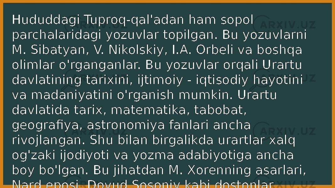 Hududdagi Tuproq-qal&#39;adan ham sopol parchalaridagi yozuvlar topilgan. Bu yozuvlarni M. Sibatyan, V. Nikolskiy, I.A. Orbeli va boshqa olimlar o&#39;rganganlar. Bu yozuvlar orqali Urartu davlatining tarixini, ijtimoiy - iqtisodiy hayotini va madaniyatini o&#39;rganish mumkin. Urartu davlatida tarix, matematika, tabobat, geografiya, astronomiya fanlari ancha rivojlangan. Shu bilan birgalikda urartlar xalq og&#39;zaki ijodiyoti va yozma adabiyotiga ancha boy bo&#39;lgan. Bu jihatdan M. Xorenning asarlari, Nard eposi, Dovud Sosoniy kabi dostonlar urartlar adabiyotining ajoyib namunalaridir. 