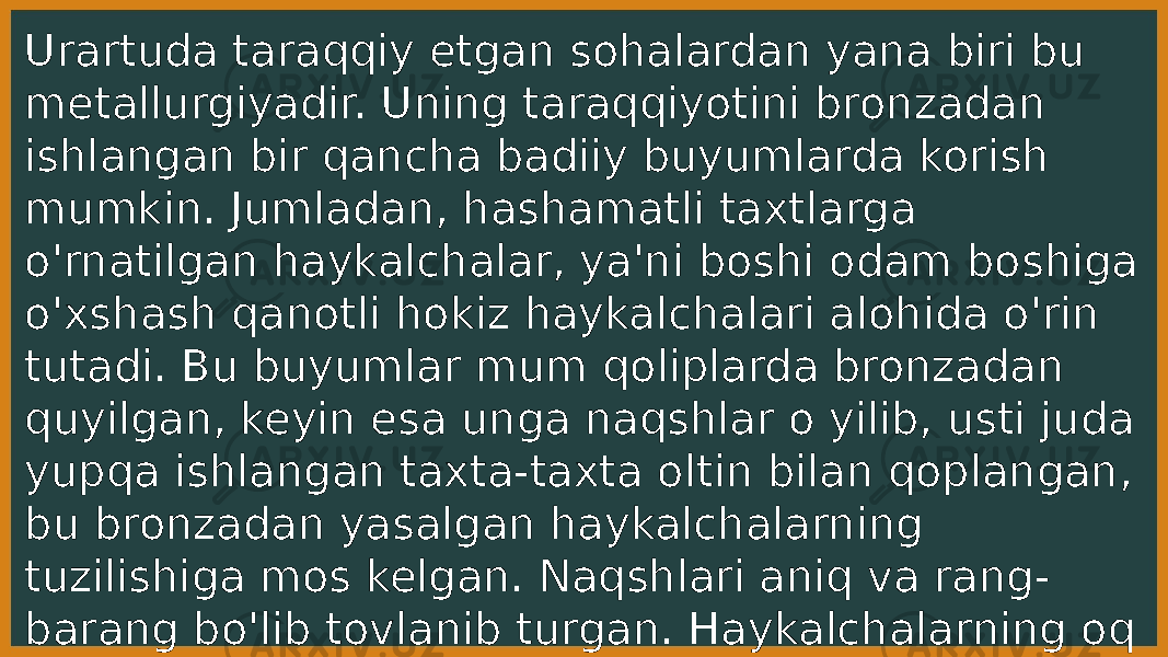 Urartuda taraqqiy etgan sohalardan yana biri bu metallurgiyadir. Uning taraqqiyotini bronzadan ishlangan bir qancha badiiy buyumlarda korish mumkin. Jumladan, hashamatli taxtlarga o&#39;rnatilgan haykalchalar, ya&#39;ni boshi odam boshiga o&#39;xshash qanotli hokiz haykalchalari alohida o&#39;rin tutadi. Bu buyumlar mum qoliplarda bronzadan quyilgan, keyin esa unga naqshlar o yilib, usti juda yupqa ishlangan taxta-taxta oltin bilan qoplangan, bu bronzadan yasalgan haykalchalarning tuzilishiga mos kelgan. Naqshlari aniq va rang- barang bo&#39;lib tovlanib turgan. Haykalchalarning oq toshdan ishlangan yuza qismi va quyma 