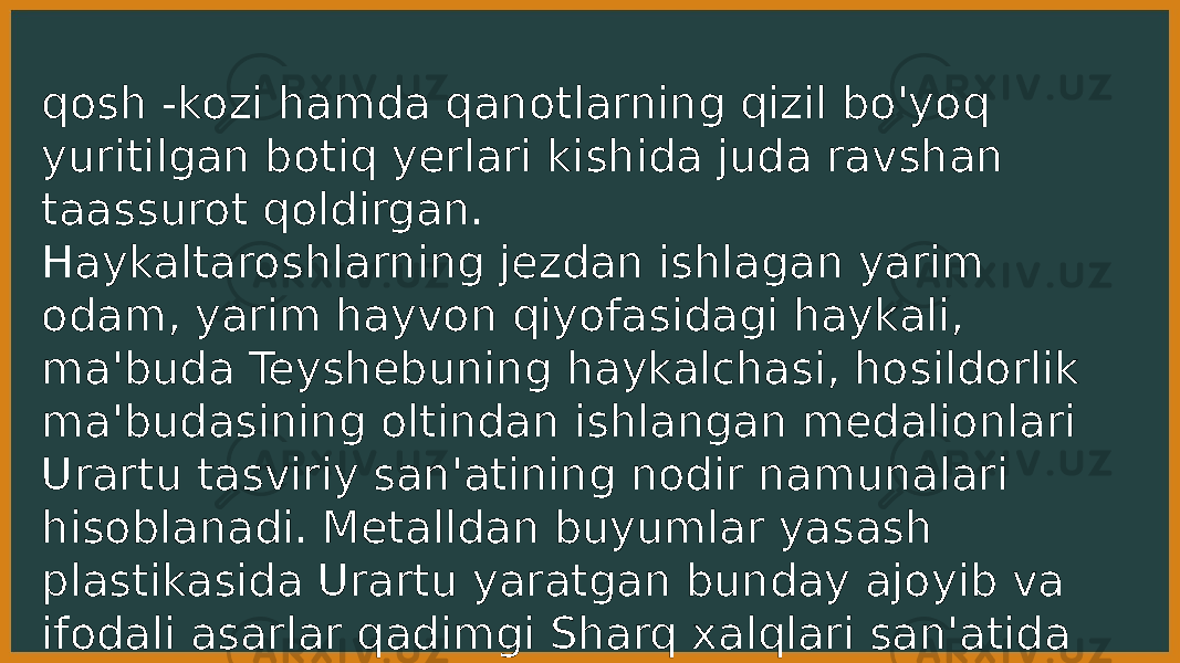 qosh -kozi hamda qanotlarning qizil bo&#39;yoq yuritilgan botiq yerlari kishida juda ravshan taassurot qoldirgan. Haykaltaroshlarning jezdan ishlagan yarim odam, yarim hayvon qiyofasidagi haykali, ma&#39;buda Teyshebuning haykalchasi, hosildorlik ma&#39;budasining oltindan ishlangan medalionlari Urartu tasviriy san&#39;atining nodir namunalari hisoblanadi. Metalldan buyumlar yasash plastikasida Urartu yaratgan bunday ajoyib va ifodali asarlar qadimgi Sharq xalqlari san&#39;atida alohida muhim o&#39;rinni egallaydi. 