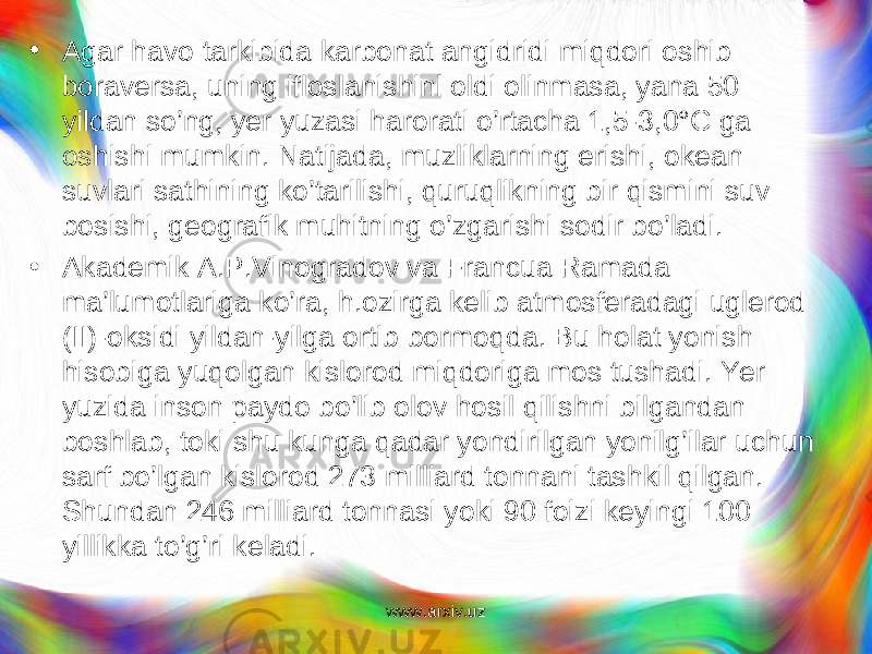 • Agar havo tarkibida karbonat angidridi miqdori oshib boraversa, uning ifloslanishini oldi olinmasa, yana 50 yildan so’ng, yer yuzasi harorati o’rtacha 1,5-3,0°C ga oshishi mum kin. Natijada, muzliklarning erishi, okean suvlari sathining ko’tarilishi, quruqlikning bir qismini suv bosishi, geografik muhitning o’zgarishi sodir bo’ladi. • Akademik A.P.Vinogradov va Francua Ramada ma’lumotlariga ko’ra, h.ozirga kelib atmosferadagi uglerod (II)-oksidi yildan-yilga ortib bormoqda. Bu holat yonish hisobiga yuqolgan kislorod miqdoriga mos tushadi. Yer yuzida inson paydo bo’lib olov hosil qilishni bilgandan boshlab, toki shu kunga qadar yondirilgan yonilg’ilar uchun sarf bo’lgan kislorod 273 milliard tonnani tashkil qilgan. Shundan 246 milliard tonnasi yoki 90 foizi keyingi 100 yillikka to’g’ri keladi. www.arxiv.uz 