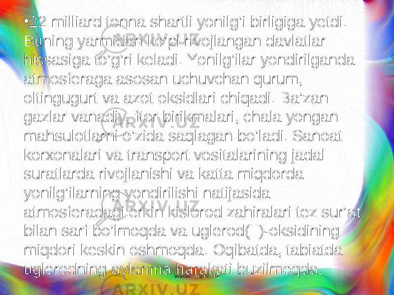 • 22 milliard tonna shartli yonilg’i birligiga yetdi. Buning yarmidan ko’pi rivojlangan davlatlar hissasiga to’g’ri keladi. Yonilg’ilar yondirilganda atmosferaga asosan uchuvchan qurum, oltingugurt va azot oksidlari chiqadi. Ba’zan gazlar vanadiy, ftor birikmalari, chala yongan mahsulotlarni o’zida saqlagan bo’ladi. Sanoat korxonalari va transport vositalarining jadal suratlarda rivojlanishi va katta miqdorda yonilg’ilarning yondirilishi natijasida atmosferadagi erkin kislorod zahiralari tez sur’at bilan sarf bo’lmoqda va uglerod(II)-oksidining miqdori keskin oshmoqda. Oq i batda, tabiatda uglerodning aylanma harakati buzilmoqda. www.arxiv.uz 