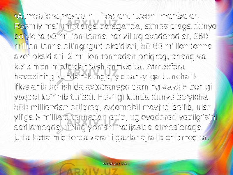 • Atmosfera havosini ifloslantiruvchi manbalar. Rasmiy ma’lumotlarga qaraganda, atmosferaga dunyo bo’yicha 50 mil lion tonna har xil uglevodorodlar, 260 million tonna ol tingugurt oksidlari, 50-60 million tonna azot oksidlari, 2 million tonnadan ortiqroq, chang va ko’lsimon moddalar tashlanmoqda. Atmosfera havosining kundan-kunga, yiddan-yilga bunchalik ifloslanib borishida avtotransportlarning «aybi» borligi yaqqol ko’rinib turibdi. Hozirgi kunda dunyo bo’yicha 500 milliondan ortiqroq, avtomobil mavjud b o’ lib, ular yiliga 3 milliard tonnadan ortiq, uglevodorod yoqilg’isini sarflamoqda, uning yonishi natijasida atmosferaga juda katta miqdorda zararli gazlar ajralib chiqmoqda. www.arxiv.uz 