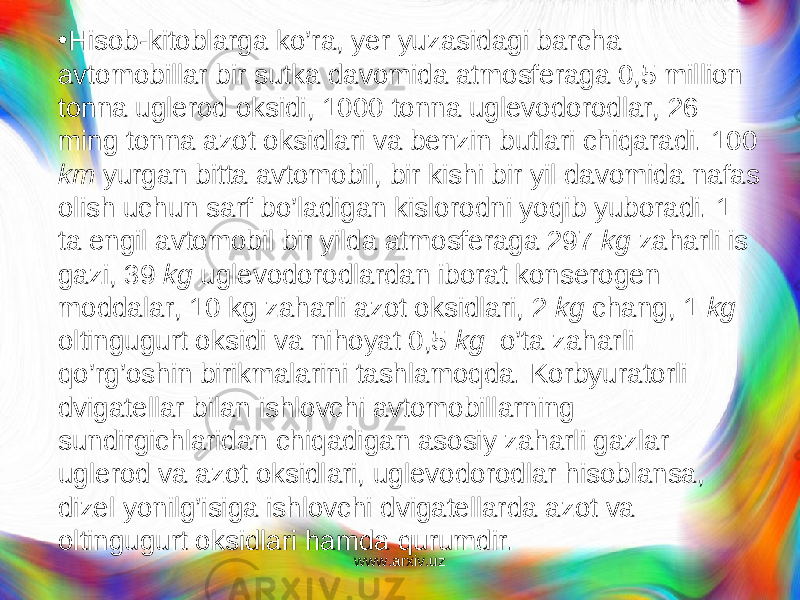 • Hisob-kitoblarga ko’ra, yer yuzasidagi barcha avtomobillar bir sutka davomida atmosferaga 0,5 million tonna uglerod oksidi, 1000 tonna uglevodorodlar, 26 ming tonna azot oksidlari va benzin butlari chiqaradi. 100 km yurgan bitta avtomo bil, bir kishi bir yil davomida nafas olish uchun sarf bo’ladigan kislorodni yo q ib yuboradi. 1 ta engil avtomobil bir yilda atmosferaga 297 kg zaharli is gazi, 39 kg uglevodorodlardan iborat konserogen moddalar, 10 kg zaharli azot oksidlari, 2 kg chang, 1 kg oltingugurt oksidi va nihoyat 0,5 kg o’ta zaharli qo’r g’ oshin birikmalarini tashlamoqda. Korbyuratorli dvigatellar bilan ishlovchi avtomobillarning sundirgichlaridan chiq a digan asosiy zaharli gazlar uglerod va azot oksidlari, uglevodorodlar hisoblansa, dizel yonilg’isiga ishlovchi dvigatellarda azot va oltingugurt oksidla ri hamda qurumdir. www.arxiv.uz 