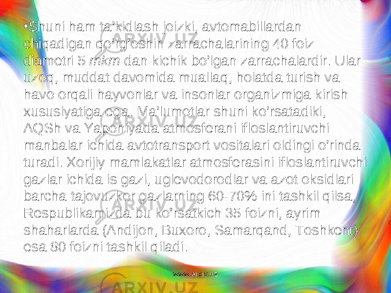 • Shuni ham ta’kidlash joizki, avtomabillardan chiqadigan qo’rg’oshin zarrachalarining 40 foiz diametri 5 mkm dan kichik b o’ lgan zarrachalardir. Ular uzoq, mud dat davomida mualla q , h olatda turish va h avo orqali hayvonlar va insonlar organizmiga kirish xususiyatiga ega. Ma’lumotlar shuni ko’rsatadiki, AQSh va Yaponiyada atmosferani ifloslantiruvchi manbalar ichida avtotransport vositalari oldingi o’rinda turadi. Xorijiy mamlakatlar atmosferasini ifloslantiruvchi gazlar ichida is gazi, uglevodorodlar va azot oksidlari barcha tajovuzkor gazlarning 60-70% ini tashkil qilsa, Respublikamizda bu ko’rsatkich 35 foizni, ayrim shaharlarda (Andijon, Buxoro, Samarqand, Toshkent) esa 80 foizni tashkil qiladi. www.arxiv.uz 