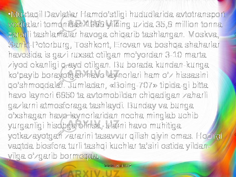 • Mustaqil Davlatlar Hamdo’stligi h ududlarida avtotransport vositalari tomonidan 1988 yilning uzida 35,8 million tonna zararli tashlamalar havoga chi q arib tashlangan. Moskva, Sankt-Peterburg, Tosh kent, Erevan va boshqa shaharlar havosida is gazi ruxsat etilgan me’yordan 3-10 marta ziyod ekanligi q.ayd etilgan. Bu borada kundan-kunga ko’payib borayotgan havo laynerlari ham o’z hissasini qo’shmoqdalar. Jumladan, «Boing-707» tipida-gi bitta havo layneri 6850 ta avtomobildan chiqadigan zaharli gazlarni atmosferaga tashlaydi. Bunday va bunga o’xshagan havo laynerlaridan necha minglab uchib yurganligi hisobga olinsa, ularni havo muhitiga yetkazayotgan zararini tasavvur qilish qiyin emas. Hozirgi vaqtda biosfera turli tashqi kuchlar ta’siri ostida yildan- yilga o’zgarib bormoqda. www.arxiv.uz 