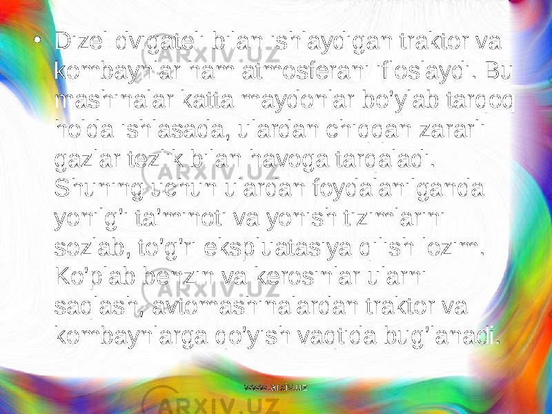 • Dizel dvigateli bilan ishlaydigan traktor va kombaynlar ham atmosferani ifloslaydi. Bu mashinalar katta maydonlar bo’ y lab tarqoq holda ishlasada, ulardan chiqqan za rarli gazlar tezlik bilan havoga tarqaladi. Shuning uchun ulardan foydalanilganda yonilg’i ta’minoti va yonish tizimlarini sozlab, to’g’ri ekspluatasiya qilish lozim. Ko’plab benzin va kerosinlar ularni saqlash, avtomashinalardan traktor va kombaynlarga qo’yish vaqtida bug’lanadi. www.arxiv.uz 