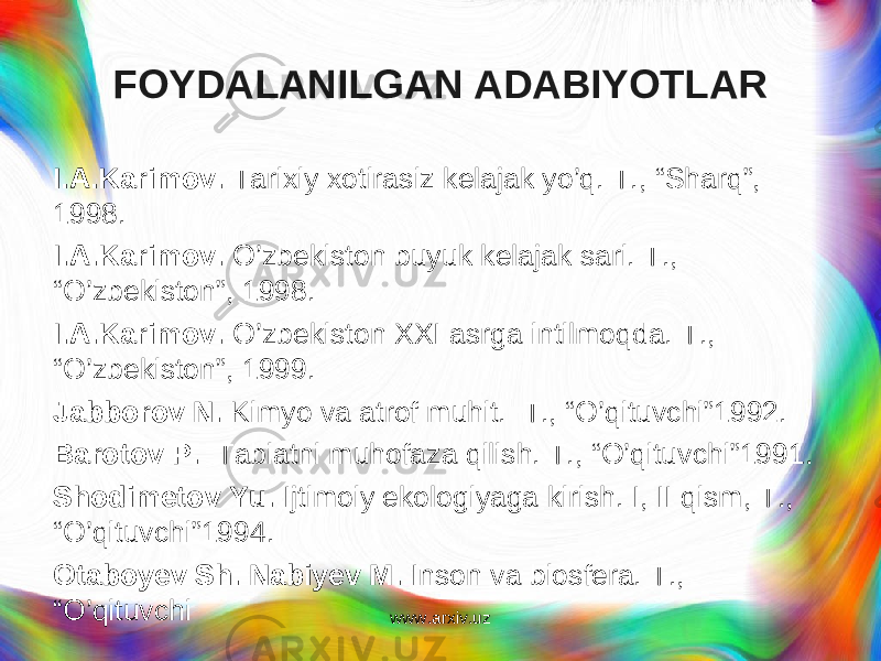 FOYDALANILGAN ADABIYOTLAR I.A.Karimov. Tarixiy xotirasiz kelajak yo’q. T., “Sharq”, 1998. I.A.Karimov. O’zbekiston buyuk kelajak sari. T., “O’zbekiston”, 1998. I.A.Karimov. O’zbekiston XXI asrga intilmoqda. T., “O’zbekiston”, 1999. Jabborov N. Kimyo va atrof muhit. T., “O’qituvchi”1992. Barotov P. Tabiatni muhofaza qilish. T., “O’qituvchi”1991. Shodimetov Yu. Ijtimoiy ekologiyaga kirish. I, II qism, T., “O’qituvchi”1994. Otaboyev Sh. Nabiyev M. Inson va biosfera. T., “O’qituvchi www.arxiv.uz 