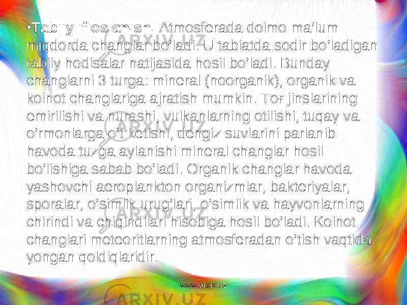 • Tabiiy ifloslanish. Atmosferada doimo ma’lum mi q dorda changlar b o’l adi. U tabiatda sodir b o’ ladigan tabiiy h odisalar natijasida h osil b o’ ladi. Bunday changlarni 3 turga: mineral (noorganik), organik va koinot changlariga ajratish mumkin. Toғ jinslarining emirilishi va nurashi, vulkanlarning otilishi, tuqay va o’rmonlarga o’t ketishi, dengiz suvlarini parlanib havoda tuzga aylanishi mineral changlar hosil bo’lishiga sabab bo’ladi. Organik changlar havoda yashovchi aeroplankton organizmlar, bakteriyalar, sporalar, o’simlik urug’lari, o’sim lik va hayvonlarning chirindi va chiqindilari hisobiga hosil bo’ladi. Koinot changlari meteoritlarning atmosferadan o’tish vaqtida yongan qoldiqlaridir. www.arxiv.uz 