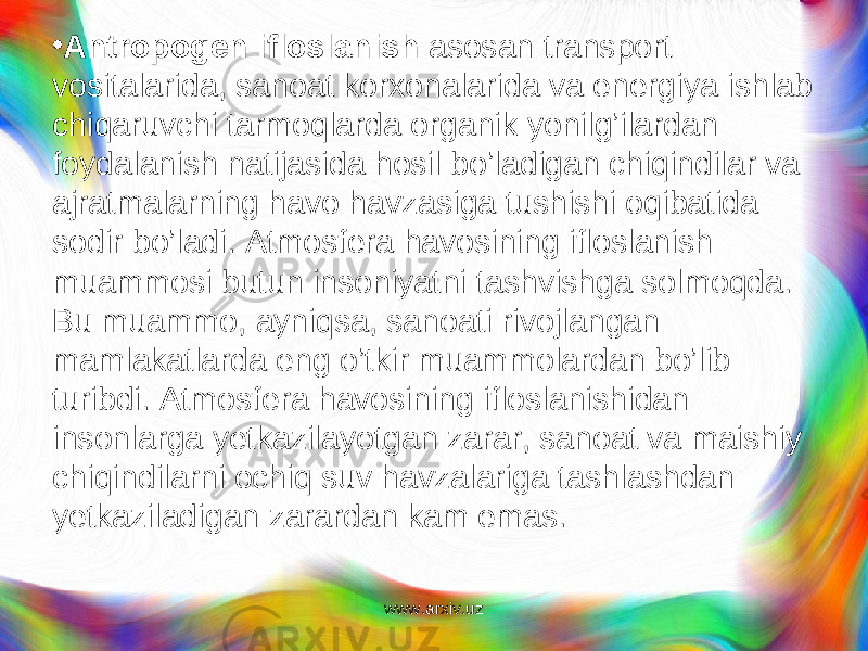 • Antropogen ifloslanish asosan transport vositalarida, sanoat korxonalarida va energiya ishlab chiqaruvchi tarmoqlarda organik yonilg’ilardan foydalanish natijasida hosil bo’ladigan chiqindilar va ajratmalarning havo havzasiga tushishi oqibatida sodir bo’ladi. Atmosfera havosining ifloslanish muammosi butun insoniyatni tashvishga solmoqda. Bu muammo, ayniqsa, sanoati rivojlangan mamlakatlarda eng o’tkir muammolardan bo’lib turibdi. Atmos fera havosining ifloslanishidan insonlarga yetkazilayotgan zarar, sanoat va maishiy chiqindilarni ochiq suv havzalariga tashlashdan yetkaziladigan zarardan kam emas. www.arxiv.uz 