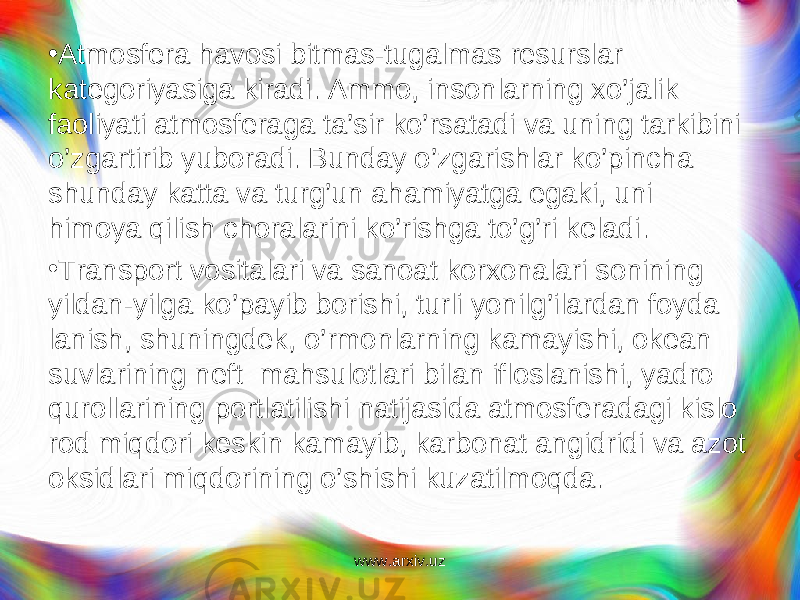 • Atmosfera havosi bitmas-tugalmas resurslar kategoriyasiga kiradi. Ammo, insonlarning xo’jalik faoliyati atmosferaga ta’sir ko’rsatadi va uning tarkibini o’zgartirib yuboradi. Bunday o’zgarishlar ko’pincha shunday katta va turg’un ahamiyatga egaki, uni himoya qilish choralarini ko’rishga to’g’ri keladi. • Transport vositalari va sanoat korxonalari sonining yildan-yilga k o’ payib borishi, turli yonilg ’ ilardan foyda lanish, shuningdek, o’ rmonlarning kamayishi, okean suvla rining neft ma h sulotlari bilan ifloslanishi, yadro q urollarining portlatilishi natijasida atmosferadagi kislo rod mi q dori keskin kamayib, karbonat angidridi va azot oksidlari mi q dorining o ’ shishi kuzatilmo q da. www.arxiv.uz 