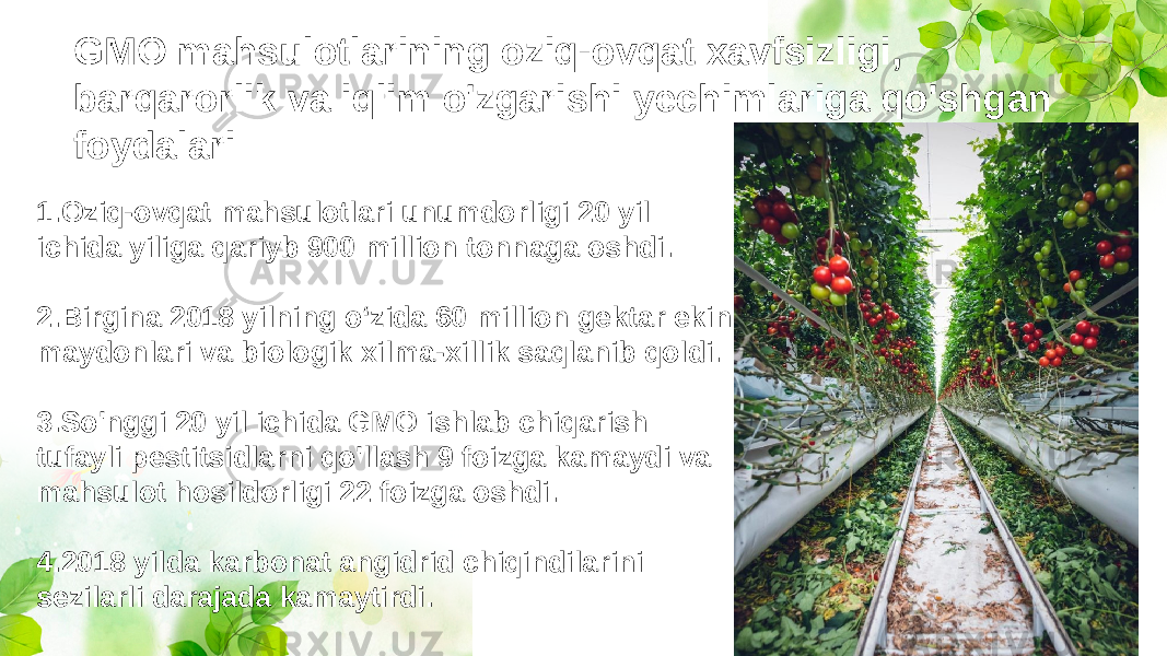GMO mahsulotlarining oziq-ovqat xavfsizligi, barqarorlik va iqlim o&#39;zgarishi yechimlariga qo&#39;shgan foydalari: 1.Oziq-ovqat mahsulotlari unumdorligi 20 yil ichida yiliga qariyb 900 million tonnaga oshdi. 2.Birgina 2018 yilning o‘zida 60 million gektar ekin maydonlari va biologik xilma-xillik saqlanib qoldi. 3.So&#39;nggi 20 yil ichida GMO ishlab chiqarish tufayli pestitsidlarni qo&#39;llash 9 foizga kamaydi va mahsulot hosildorligi 22 foizga oshdi. 4.2018 yilda karbonat angidrid chiqindilarini sezilarli darajada kamaytirdi. 