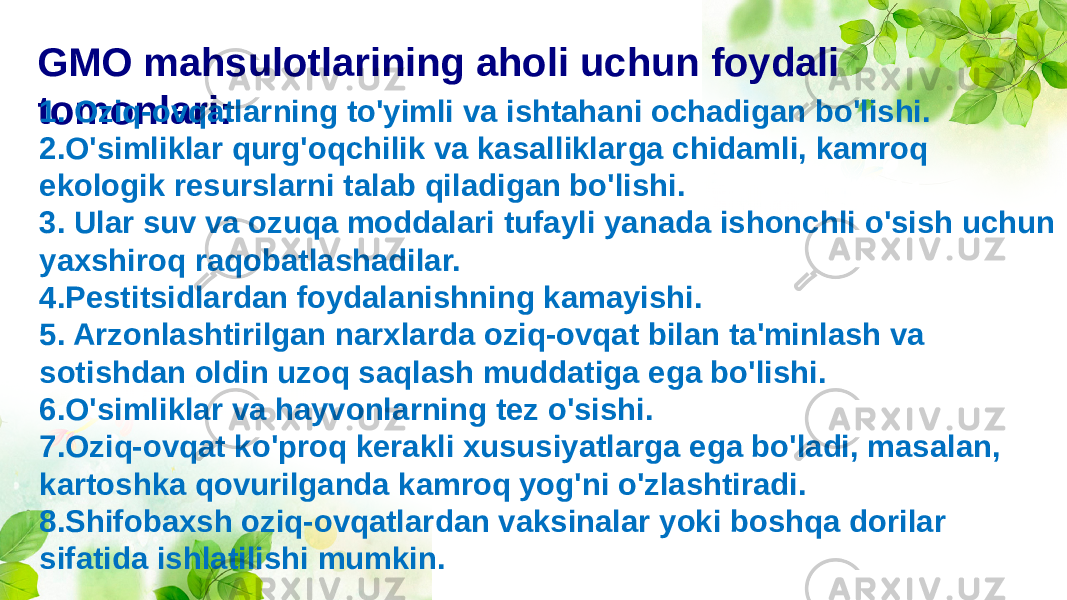 GMO mahsulotlarining aholi uchun foydali tomonlari: 1. Oziq-ovqatlarning to&#39;yimli va ishtahani ochadigan bo&#39;lishi. 2.O&#39;simliklar qurg&#39;oqchilik va kasalliklarga chidamli, kamroq ekologik resurslarni talab qiladigan bo&#39;lishi. 3. Ular suv va ozuqa moddalari tufayli yanada ishonchli o&#39;sish uchun yaxshiroq raqobatlashadilar. 4.Pestitsidlardan foydalanishning kamayishi. 5. Arzonlashtirilgan narxlarda oziq-ovqat bilan ta&#39;minlash va sotishdan oldin uzoq saqlash muddatiga ega bo&#39;lishi. 6.O&#39;simliklar va hayvonlarning tez o&#39;sishi. 7.Oziq-ovqat ko&#39;proq kerakli xususiyatlarga ega bo&#39;ladi, masalan, kartoshka qovurilganda kamroq yog&#39;ni o&#39;zlashtiradi. 8.Shifobaxsh oziq-ovqatlardan vaksinalar yoki boshqa dorilar sifatida ishlatilishi mumkin. 