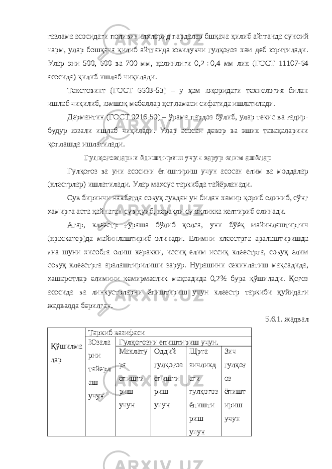 газлама асосидаги поливинилхлорид пардалар бшқача қилиб айтганда сун o ий чарм, улар бошқача қилиб айтганда ювилувчи гулқоғоз хам деб юритилади. Улар эни 500, 600 ва 700 мм, қалинлиги 0,2  0,4 мм лик (ГОСТ 11107-64 асосида) қилиб ишлаб чиқилади. Текстовинт (ГОСТ 6603-53) – у ҳам юқоридаги технология билан ишлаб чиқилиб, юмшоқ мебеллар қопламаси сифатида ишлатилади. Дермантин (ГОСТ 9216-59) – ўрама пардоз бўлиб, улар текис ва ғадир- будур юзали ишлаб чиқилади. Улар асосан девор ва эшик тавақаларини қоплашда ишлатилади. Гулқоғозларни ёпиштириш учун зарур елим ашёлар Гулқоғоз ва уни асосини ёпиштириш учун асосан елим ва моддалар (клестрлар) ишлатилади. Улар махсус таркибда тайёрланади. Сув биринчи навбатда совуқ сувдан ун билан хамир қориб олиниб, сўнг хамирга аста қайнаган сув қуиб, керакли суюқликка келтириб олинади. Агар, клеестр ғўраша бўлиб қолса, уни бўёқ майинлаштиргич (краскатер)да майинлаштириб олинади. Елимни клеестрга аралаштиришда яна шуни хисобга олиш керакки, иссиқ елим иссиқ клеестрга, совуқ елим совуқ клеестрга аралаштирилиши зарур. Нурашини секинлатиш мақсадида, хашаротлар елимини кемирмаслик мақсадида 0,2% бура қўшилади. Қоғоз асосида ва линкустрларни ёпиштириш учун клеестр таркиби қуйидаги жадвалда берилган. 5.6.1. жадвал Қўшилма лар Таркиб вазифаси Юзала рни тайерл аш учун Гулқоғозни епиштириш учун. Маклату ра епишти риш учун Оддий гулқоғоз епишти риш учун Щрта зичликд аги гулқоғоз ёпишти риш учун Зич гулқоғ оз ёпишт ириш учун 