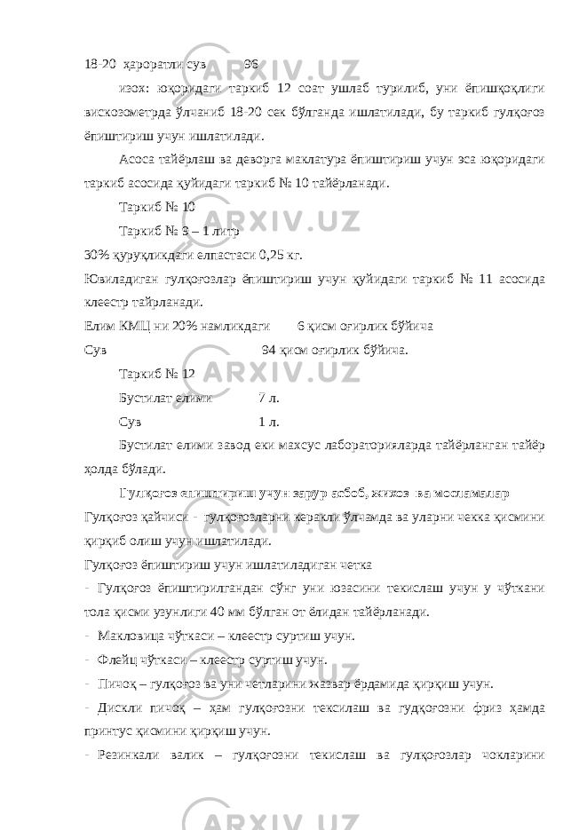 18-20 ҳароратли сув 96 изох: юқоридаги таркиб 12 соат ушлаб турилиб, уни ёпишқоқлиги вискозометрда ўлчаниб 18-20 сек бўлганда ишлатилади, бу таркиб гулқоғоз ёпиштириш учун ишлатилади. Асоса тайёрлаш ва деворга маклатура ёпиштириш учун эса юқоридаги таркиб асосида қуйидаги таркиб № 10 тайёрланади. Таркиб № 10 Таркиб № 9 – 1 литр 30% қуруқликдаги елпастаси 0,25 кг. Ювиладиган гулқоғозлар ёпиштириш учун қуйидаги таркиб № 11 асосида клеестр тайрланади. Елим КМЦ ни 20% намликдаги 6 қисм оғирлик бўйича Сув 94 қисм оғирлик бўйича. Таркиб № 12 Бустилат елими 7 л. Сув 1 л. Бустилат елими завод еки махсус лабораторияларда тайёрланган тайёр ҳолда бўлади. Гулқоғоз епиштириш учун зарур асбоб, жихоз ва мосламалар Гулқоғоз қайчиси - гулқоғозларни керакли ўлчамда ва уларни чекка қисмини қирқиб олиш учун ишлатилади. Гулқоғоз ёпиштириш учун ишлатиладиган четка - Гулқоғоз ёпиштирилгандан сўнг уни юзасини текислаш учун у чўткани тола қисми узунлиги 40 мм бўлган от ёлидан тайёрланади. - Макловица чўткаси – клеестр суртиш учун. - Флейц чўткаси – клеестр суртиш учун. - Пичоқ – гулқоғоз ва уни четларини жазвар ёрдамида қирқиш учун. - Дискли пичоқ – ҳам гулқоғозни тексилаш ва гудқоғозни фриз ҳамда принтус қисмини қирқиш учун. - Резинкали валик – гулқоғозни текислаш ва гулқоғозлар чокларини 