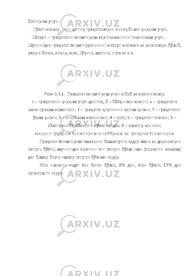 бостириш учун. - Пўлат жазвар - зич қаттиқ гулқоғозларни пичоқ билан қирқиш учун. - Шовун – гулқоғозни епиштириш вертикаллигини та o минлаш учун. Шунингдек гулқоғоз ёпиштирувчининг махсус мослама ва жихозлари бўлиб, уларга бочек, пақир, жом, сўрича, шотига, стул ва х.к. Расм 5.6.1. Гулқоғоз епиштириш учун асбоб ва механизмлар . а – гулқоғозни қирқиш учун дастгоҳ , б – бўёқчилар валиги ; в – гулқоғозга елим суркаш машинаси ; 1 – гулқоғоз қирғиғини кесиш қисми ; 2 – гулқоғозни ўраш қисми ; 3 – хисоблаш механизми ; 4 – асос ; 5 – гулқоғоз тасмаси ; 6 – айланувчи барабан ; 7 – пўлат тагдан ; 8 – клеестр ваннаси ; заларни гулқоғоз ёпиштиришга тайёрлаш ва гулқоғоз ёпиштириш Гулқоғоз ёпиштириш ишларини бошлагунга қадар эшик ва деразаларни охирги бўёғи , шунингдек полнинг энг охирги бўяш иши ( паркетни локлаш ) дан бошқа барча ишлар тугаган бўлиши зарур . Юза намлиги ғишт ёки бетон бўлса , 8% дан , ёғоч бўлса , 12% дан ортмаслиги зарур . 