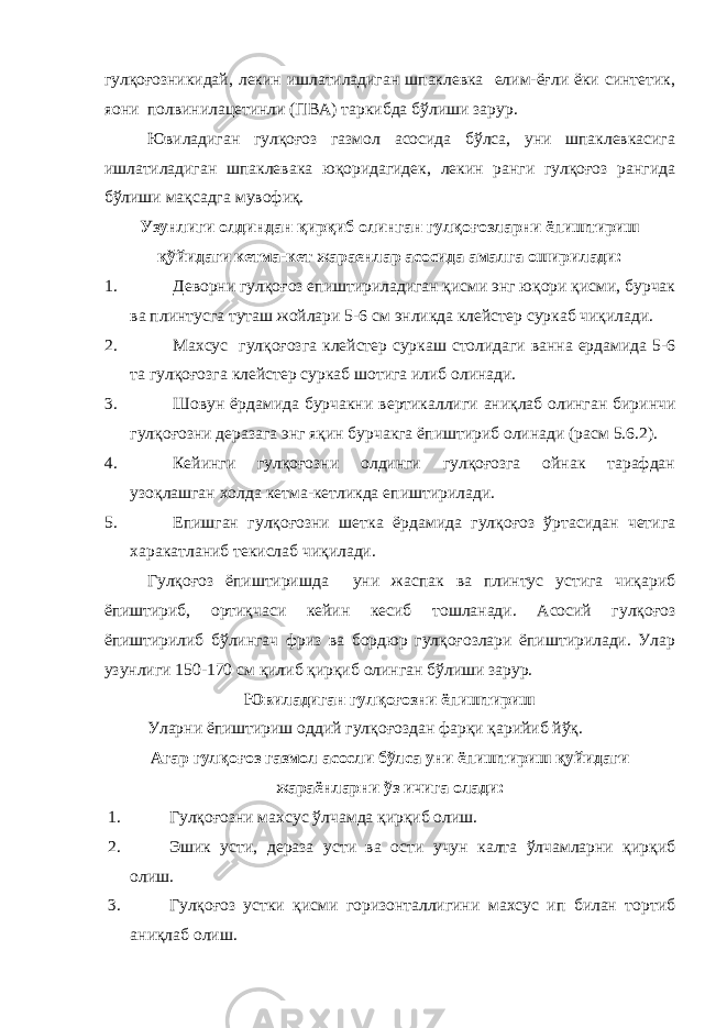 гулқоғозникидай, лекин ишлатиладиган шпаклевка елим-ёғли ёки синтетик, я o ни полвинилацетинли (ПВА) таркибда бўлиши зарур. Ювиладиган гулқоғоз газмол асосида бўлса, уни шпаклевкасига ишлатиладиган шпаклевака юқоридагидек, лекин ранги гулқоғоз рангида бўлиши мақсадга мувофиқ. Узунлиги олдиндан қирқиб олинган гулқоғозларни ёпиштириш қўйидаги кетма-кет жараенлар асосида амалга оширилади: 1. Деворни гулқоғоз епиштириладиган қисми энг юқори қисми, бурчак ва плинтусга туташ жойлари 5-6 см энликда клейстер суркаб чиқилади. 2. Махсус гулқоғозга клейстер суркаш столидаги ванна ердамида 5-6 та гулқоғозга клейстер суркаб шотига илиб олинади. 3. Шовун ёрдамида бурчакни вертикаллиги аниқлаб олинган биринчи гулқоғозни деразага энг яқин бурчакга ёпиштириб олинади (расм 5.6.2). 4. Кейинги гулқоғозни олдинги гулқоғозга ойнак тарафдан узоқлашган холда кетма-кетликда епиштирилади. 5. Епишган гулқоғозни шетка ёрдамида гулқоғоз ўртасидан четига харакатланиб текислаб чиқилади. Гулқоғоз ёпиштиришда уни жаспак ва плинтус устига чиқариб ёпиштириб, ортиқчаси кейин кесиб тошланади. Асосий гулқоғоз ёпиштирилиб бўлингач фриз ва бордюр гулқоғозлари ёпиштирилади. Улар узунлиги 150-170 см қилиб қирқиб олинган бўлиши зарур. Ювиладиган гулқоғозни ёпиштириш Уларни ёпиштириш оддий гулқоғоздан фарқи қарийиб йўқ. Агар гулқоғоз газмол асосли бўлса уни ёпиштириш қуйидаги жараёнларни ўз ичига олади: 1. Гулқоғозни махсус ўлчамда қирқиб олиш. 2. Эшик усти, дераза усти ва ости учун калта ўлчамларни қирқиб олиш. 3. Гулқоғоз устки қисми горизонталлигини махсус ип билан тортиб аниқлаб олиш. 