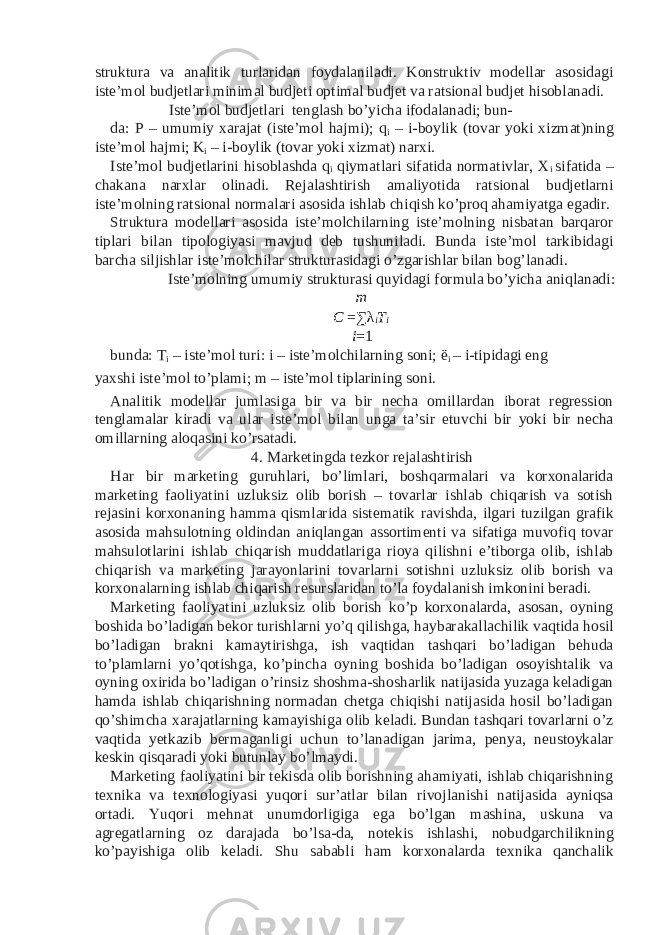 struktura va analitik turlaridan foydalaniladi. Konstruktiv modellar asosidagi iste’mol budjetlari minimal budjeti optimal budjet va ratsional budjet hisoblanadi. Iste’mol budjetlari tenglash bo’yicha ifodalanadi; bun- da: P – umumiy xarajat (iste’mol hajmi); q i – i-boylik (tovar yoki xizmat)ning iste’mol hajmi; K i – i-boylik (tovar yoki xizmat) narxi. Iste’mol budjetlarini hisoblashda q i qiymatlari sifatida normativlar, X i sifatida – chakana narxlar olinadi. Rejalashtirish amaliyotida ratsional budjetlarni iste’molning ratsional normalari asosida ishlab chiqish ko’proq ahamiyatga egadir. Struktura modellari asosida iste’molchilarning iste’molning nisbatan barqaror tiplari bilan tipologiyasi mavjud deb tushuniladi. Bunda iste’mol tarkibidagi barcha siljishlar iste’molchilar strukturasidagi o’zgarishlar bilan bog’lanadi. Iste’molning umumiy strukturasi quyidagi formula bo’yicha aniqlanadi: m C = ∑ λ i T i i = 1 bunda: T i – iste’mol turi: i – iste’molchilarning soni; ë i – i-tipidagi eng yaxshi iste’mol to’plami; m – iste’mol tiplarining soni. Analitik modellar jumlasiga bir va bir necha omillardan iborat regression tenglamalar kiradi va ular iste’mol bilan unga ta’sir etuvchi bir yoki bir necha omillarning aloqasini ko’rsatadi. 4. Marketingda tezkor rejalashtirish Har bir marketing guruhlari, bo’limlari, boshqarmalari va korxonalarida marketing faoliyatini uzluksiz olib borish – tovarlar ishlab chiqarish va sotish rejasini korxonaning hamma qismlarida sistematik ravishda, ilgari tuzilgan grafik asosida mahsulotning oldindan aniqlangan assortimenti va sifatiga muvofiq tovar mahsulotlarini ishlab chiqarish muddatlariga rioya qilishni e’tiborga olib, ishlab chiqarish va marketing jarayonlarini tovarlarni sotishni uzluksiz olib borish va korxonalarning ishlab chiqarish resurslaridan to’la foydalanish imkonini beradi. Marketing faoliyatini uzluksiz olib borish ko’p korxonalarda, asosan, oyning boshida bo’ladigan bekor turishlarni yo’q qilishga, haybarakallachilik vaqtida hosil bo’ladigan brakni kamaytirishga, ish vaqtidan tashqari bo’ladigan behuda to’plamlarni yo’qotishga, ko’pincha oyning boshida bo’ladigan osoyishtalik va oyning oxirida bo’ladigan o’rinsiz shoshma-shosharlik natijasida yuzaga keladigan hamda ishlab chiqarishning normadan chetga chiqishi natijasida hosil bo’ladigan qo’shimcha xarajatlarning kamayishiga olib keladi. Bundan tashqari tovarlarni o’z vaqtida yetkazib bermaganligi uchun to’lanadigan jarima, penya, neustoykalar keskin qisqaradi yoki butunlay bo’lmaydi. Marketing faoliyatini bir tekisda olib borishning ahamiyati, ishlab chiqarishning texnika va texnologiyasi yuqori sur’atlar bilan rivojlanishi natijasida ayniqsa ortadi. Yuqori mehnat unumdorligiga ega bo’lgan mashina, uskuna va agregatlarning oz darajada bo’lsa-da, notekis ishlashi, nobudgarchilikning ko’payishiga olib keladi. Shu sababli ham korxonalarda texnika qanchalik 