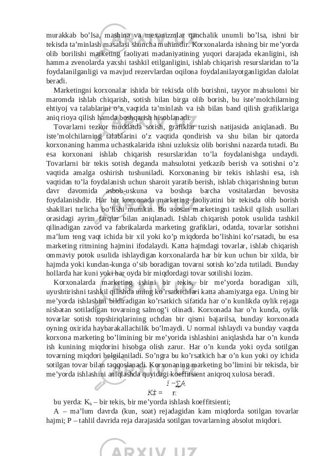 murakkab bo’lsa, mashina va mexanizmlar qanchalik unumli bo’lsa, ishni bir tekisda ta’minlash masalasi shuncha muhimdir. Korxonalarda ishning bir me’yorda olib borilishi marketing faoliyati madaniyatining yuqori darajada ekanligini, ish hamma zvenolarda yaxshi tashkil etilganligini, ishlab chiqarish resurslaridan to’la foydalanilganligi va mavjud rezervlardan oqilona foydalanilayotganligidan dalolat beradi. Marketingni korxonalar ishida bir tekisda olib borishni, tayyor mahsulotni bir maromda ishlab chiqarish, sotish bilan birga olib borish, bu iste’molchilarning ehtiyoj va talablarini o’z vaqtida ta’minlash va ish bilan band qilish grafiklariga aniq rioya qilish hamda boshqarish hisoblanadi. Tovarlarni tezkor muddatda sotish, grafiklar tuzish natijasida aniqlanadi. Bu iste’molchilarning talablarini o’z vaqtida qondirish va shu bilan bir qatorda korxonaning hamma uchastkalarida ishni uzluksiz olib borishni nazarda tutadi. Bu esa korxonani ishlab chiqarish resurslaridan to’la foydalanishga undaydi. Tovarlarni bir tekis sotish deganda mahsulotni yetkazib berish va sotishni o’z vaqtida amalga oshirish tushuniladi. Korxonaning bir tekis ishlashi esa, ish vaqtidan to’la foydalanish uchun sharoit yaratib berish, ishlab chiqarishning butun davr davomida asbob-uskuna va boshqa barcha vositalardan bevosita foydalanishdir. Har bir korxonada marketing faoliyatini bir tekisda olib borish shakllari turlicha bo’lishi mumkin. Bu asosan marketingni tashkil qilish usullari orasidagi ayrim farqlar bilan aniqlanadi. Ishlab chiqarish potok usulida tashkil qilinadigan zavod va fabrikalarda marketing grafiklari, odatda, tovarlar sotishni ma’lum teng vaqt ichida bir xil yoki ko’p miqdorda bo’lishini ko’rsatadi, bu esa marketing ritmining hajmini ifodalaydi. Katta hajmdagi tovarlar, ishlab chiqarish ommaviy potok usulida ishlaydigan korxonalarda har bir kun uchun bir xilda, bir hajmda yoki kundan-kunga o’sib boradigan tovarni sotish ko’zda tutiladi. Bunday hollarda har kuni yoki har oyda bir miqdordagi tovar sotilishi lozim. Korxonalarda marketing ishini bir tekis, bir me’yorda boradigan xili, uyushtirishni tashkil qilishda uning ko’rsatkichlari katta ahamiyatga ega. Uning bir me’yorda ishlashini bildiradigan ko’rsatkich sifatida har o’n kunlikda oylik rejaga nisbatan sotiladigan tovarning salmog’i olinadi. Korxonada har o’n kunda, oylik tovarlar sotish topshiriqlarining uchdan bir qismi bajarilsa, bunday korxonada oyning oxirida haybarakallachilik bo’lmaydi. U normal ishlaydi va bunday vaqtda korxona marketing bo’limining bir me’yorida ishlashini aniqlashda har o’n kunda ish kunining miqdorini hisobga olish zarur. Har o’n kunda yoki oyda sotilgan tovarning miqdori belgilaniladi. So’ngra bu ko’rsatkich har o’n kun yoki oy ichida sotilgan tovar bilan taqqoslanadi. Korxonaning marketing bo’limini bir tekisda, bir me’yorda ishlashini aniqlashda quyidagi koeffitsient aniqroq xulosa beradi. I − ∑ A K‡ = п bu yerda: K b – bir tekis, bir me’yorda ishlash koeffitsienti; A – ma’lum davrda (kun, soat) rejadagidan kam miqdorda sotilgan tovarlar hajmi; P – tahlil davrida reja darajasida sotilgan tovarlarning absolut miqdori. 