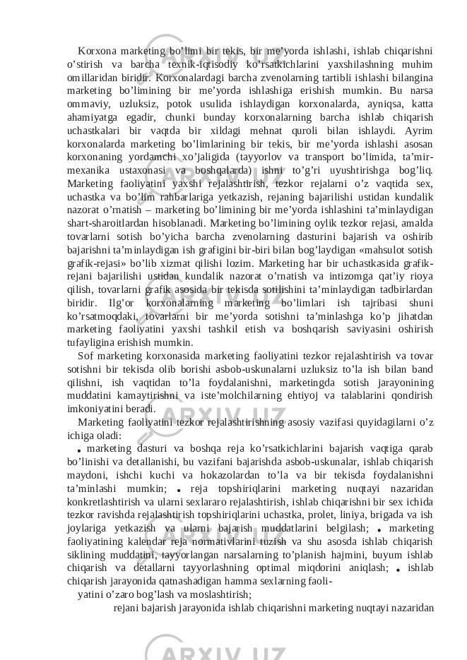 Korxona marketing bo’limi bir tekis, bir me’yorda ishlashi, ishlab chiqarishni o’stirish va barcha texnik-iqtisodiy ko’rsatkichlarini yaxshilashning muhim omillaridan biridir. Korxonalardagi barcha zvenolarning tartibli ishlashi bilangina marketing bo’limining bir me’yorda ishlashiga erishish mumkin. Bu narsa ommaviy, uzluksiz, potok usulida ishlaydigan korxonalarda, ayniqsa, katta ahamiyatga egadir, chunki bunday korxonalarning barcha ishlab chiqarish uchastkalari bir vaqtda bir xildagi mehnat quroli bilan ishlaydi. Ayrim korxonalarda marketing bo’limlarining bir tekis, bir me’yorda ishlashi asosan korxonaning yordamchi xo’jaligida (tayyorlov va transport bo’limida, ta’mir- mexanika ustaxonasi va boshqalarda) ishni to’g’ri uyushtirishga bog’liq. Marketing faoliyatini yaxshi rejalashtirish, tezkor rejalarni o’z vaqtida sex, uchastka va bo’lim rahbarlariga yetkazish, rejaning bajarilishi ustidan kundalik nazorat o’rnatish – marketing bo’limining bir me’yorda ishlashini ta’minlaydigan shart-sharoitlardan hisoblanadi. Marketing bo’limining oylik tezkor rejasi, amalda tovarlarni sotish bo’yicha barcha zvenolarning dasturini bajarish va oshirib bajarishni ta’minlaydigan ish grafigini bir-biri bilan bog’laydigan «mahsulot sotish grafik-rejasi» bo’lib xizmat qilishi lozim. Marketing har bir uchastkasida grafik- rejani bajarilishi ustidan kundalik nazorat o’rnatish va intizomga qat’iy rioya qilish, tovarlarni grafik asosida bir tekisda sotilishini ta’minlaydigan tadbirlardan biridir. Ilg’or korxonalarning marketing bo’limlari ish tajribasi shuni ko’rsatmoqdaki, tovarlarni bir me’yorda sotishni ta’minlashga ko’p jihatdan marketing faoliyatini yaxshi tashkil etish va boshqarish saviyasini oshirish tufayligina erishish mumkin. Sof marketing korxonasida marketing faoliyatini tezkor rejalashtirish va tovar sotishni bir tekisda olib borishi asbob-uskunalarni uzluksiz to’la ish bilan band qilishni, ish vaqtidan to’la foydalanishni, marketingda sotish jarayonining muddatini kamaytirishni va iste’molchilarning ehtiyoj va talablarini qondirish imkoniyatini beradi. Marketing faoliyatini tezkor rejalashtirishning asosiy vazifasi quyidagilarni o’z ichiga oladi: marketing dasturi va boshqa reja ko’rsatkichlarini bajarish vaqtiga qarab bo’linishi va detallanishi, bu vazifani bajarishda asbob-uskunalar, ishlab chiqarish maydoni, ishchi kuchi va hokazolardan to’la va bir tekisda foydalanishni ta’minlashi mumkin; reja topshiriqlarini marketing nuqtayi nazaridan konkretlashtirish va ularni sexlararo rejalashtirish, ishlab chiqarishni bir sex ichida tezkor ravishda rejalashtirish topshiriqlarini uchastka, prolet, liniya, brigada va ish joylariga yetkazish va ularni bajarish muddatlarini belgilash; marketing faoliyatining kalendar reja normativlarini tuzish va shu asosda ishlab chiqarish siklining muddatini, tayyorlangan narsalarning to’planish hajmini, buyum ishlab chiqarish va detallarni tayyorlashning optimal miqdorini aniqlash; ishlab chiqarish jarayonida qatnashadigan hamma sexlarning faoli- yatini o’zaro bog’lash va moslashtirish; rejani bajarish jarayonida ishlab chiqarishni marketing nuqtayi nazaridan 