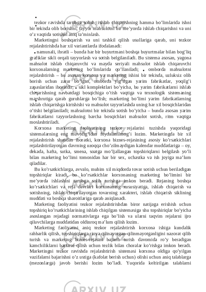 tezkor ravishda tartibga solish; ishlab chiqarishning hamma bo’limlarida ishni bir tekisda olib borishni, tayyor mahsulotni bir me’yorda ishlab chiqarishni va uni o’z vaqtida sotishni aniq ta’minlash. Marketingni boshqarish va uni tashkil qilish usullariga qarab, uni tezkor rejalashtirishda har xil variantlarda ifodalanadi: namunali, ibratli – bunda har bir buyurtmani boshqa buyurtmalar bilan bog’liq grafiklar sikli orqali tayyorlash va sotish belgilaniladi. Bu sistema asosan, yagona mahsulot ishlab chiqaruvchi va mayda seriyali mahsulot ishlab chiqaruvchi korxonalarning marketing bo’limlarida qo’llaniladi; omborda mahsulotni rejalashtirish – bu asosan korxona va marketing ishini bir tekisda, uzluksiz olib borish uchun zarur bo’lgan, omborda yig’ilgan yarim fabrikatlar, yoqilg’i zapaslaridan iboratdir; sikl komplektlari bo’yicha, bu yarim fabrikatlarni ishlab chiqarishning navbatdagi bosqichiga o’tish vaqtiga va texnologik sistemaning marshrutiga qarab guruhlarga bo’lish; marketing bo’limi yarim fabrikatlarning ishlab chiqarishga kirishishi va mahsulot tayyorlashda uning har xil bosqichlaridan o’tishi belgilaniladi; mahsulotni bir tekisda sotish bo’yicha – bunda asosan yarim fabrikatlarni tayyorlashning barcha bosqichlari mahsulot sotish, ritm vaqtiga moslashtiriladi. Korxona marketing faoliyatining tezkor rejalarini tuzishda yuqoridagi sistemalarning eng muvofig’idan foydalanilmog’i lozim. Marketingda bir xil rejalashtirish shundan iboratki, korxona biznes-rejasining asosiy ko’rsatkichlari rejalashtirilayotgan davrning uzoqqa cho’zilmaydigan kalendar muddatlariga – oy, dekada, hafta, sutka, smena, soatga mo’ljallangan topshiriqlarni belgilash yo’li bilan marketing bo’limi tomonidan har bir sex, uchastka va ish joyiga ma’lum qiladilar. Bu ko’rsatkichlarga, avvalo, muhim xil miqdorda tovar sotish uchun beriladigan topshiriqlar kiradi, bu ko’rsatkichlar korxonaning marketing bo’limini bir me’yorda ishlashini tartibga solib turishga imkon beradi. Rejaning boshqa ko’rsatkichlari va reja davrlari korxonaning xususiyatiga, ishlab chiqarish va sotishning, ishlab chiqarilayotgan tovarning xarakteri, ishlab chiqarish siklining muddati va boshqa sharoitlariga qarab aniqlanadi. Marketing faoliyatini tezkor rejalashtirishdan biror natijaga erishish uchun topshiriq ko’rsatkichlarining ishlab chiqilgan sistemasiga shu topshiriqlar bo’yicha asoslangan rejadagi normativlarga ega bo’lish va ularni taqvim rejalarni ijro qiluvchilarga muddatidan oldinroq ma’lum qilish lozim. Marketing faoliyatini aniq tezkor rejalashtirish korxona ishiga kundalik rahbarlik qilish, topshiriqlarga rioya qilinayotgan-qilinmayotganligini nazorat qilib turish va marketing biznes-rejasini bajarib turish davomida ro’y beradigan kamchiliklarni bartaraf qilish uchun tezlik bilan choralar ko’rishga imkon beradi. Marketingni tezkor ravishda rejalashtirish sistemasi korxona oldiga qo’yilgan vazifalarni bajarishni o’z ustiga (kafolat berish uchun) olishi uchun aniq talablarga (mezonlarga) javob berishi lozim bo’ladi. Yuqorida keltirilgan talablarni 