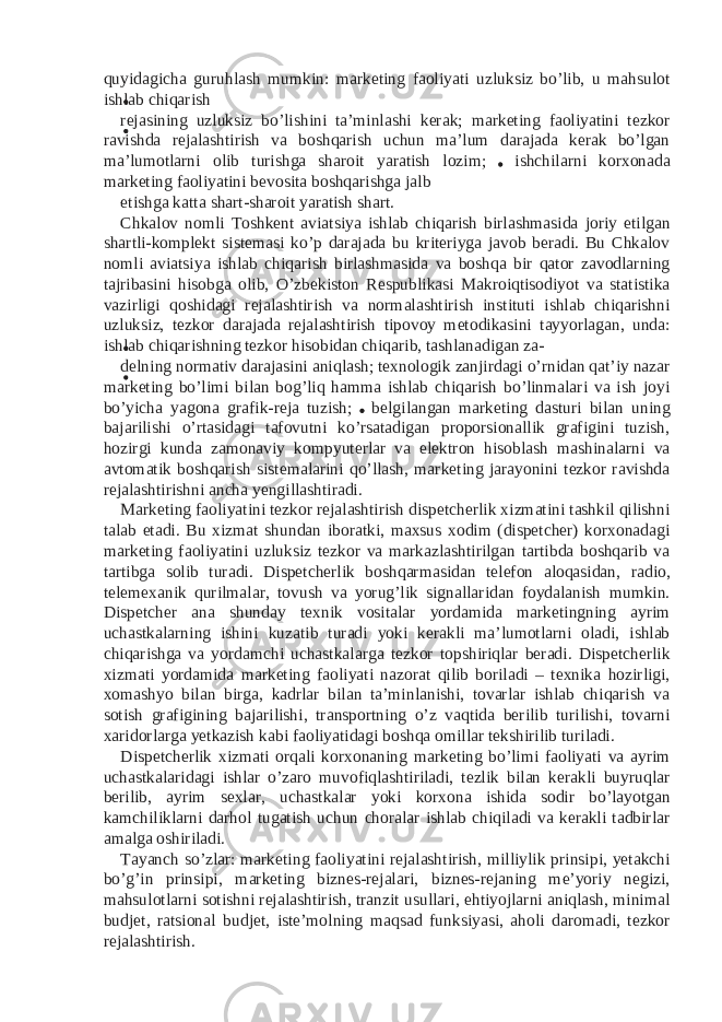 quyidagicha guruhlash mumkin: marketing faoliyati uzluksiz bo’lib, u mahsulot ishlab chiqarish rejasining uzluksiz bo’lishini ta’minlashi kerak; marketing faoliyatini tezkor ravishda rejalashtirish va boshqarish uchun ma’lum darajada kerak bo’lgan ma’lumotlarni olib turishga sharoit yaratish lozim; ishchilarni korxonada marketing faoliyatini bevosita boshqarishga jalb etishga katta shart-sharoit yaratish shart. Chkalov nomli Toshkent aviatsiya ishlab chiqarish birlashmasida joriy etilgan shartli-komplekt sistemasi ko’p darajada bu kriteriyga javob beradi. Bu Chkalov nomli aviatsiya ishlab chiqarish birlashmasida va boshqa bir qator zavodlarning tajribasini hisobga olib, O’zbekiston Respublikasi Makroiqtisodiyot va statistika vazirligi qoshidagi rejalashtirish va normalashtirish instituti ishlab chiqarishni uzluksiz, tezkor darajada rejalashtirish tipovoy metodikasini tayyorlagan, unda: ishlab chiqarishning tezkor hisobidan chiqarib, tashlanadigan za- delning normativ darajasini aniqlash; texnologik zanjirdagi o’rnidan qat’iy nazar marketing bo’limi bilan bog’liq hamma ishlab chiqarish bo’linmalari va ish joyi bo’yicha yagona grafik-reja tuzish; belgilangan marketing dasturi bilan uning bajarilishi o’rtasidagi tafovutni ko’rsatadigan proporsionallik grafigini tuzish, hozirgi kunda zamonaviy kompyuterlar va elektron hisoblash mashinalarni va avtomatik boshqarish sistemalarini qo’llash, marketing jarayonini tezkor ravishda rejalashtirishni ancha yengillashtiradi. Marketing faoliyatini tezkor rejalashtirish dispetcherlik xizmatini tashkil qilishni talab etadi. Bu xizmat shundan iboratki, maxsus xodim (dispetcher) korxonadagi marketing faoliyatini uzluksiz tezkor va markazlashtirilgan tartibda boshqarib va tartibga solib turadi. Dispetcherlik boshqarmasidan telefon aloqasidan, radio, telemexanik qurilmalar, tovush va yorug’lik signallaridan foydalanish mumkin. Dispetcher ana shunday texnik vositalar yordamida marketingning ayrim uchastkalarning ishini kuzatib turadi yoki kerakli ma’lumotlarni oladi, ishlab chiqarishga va yordamchi uchastkalarga tezkor topshiriqlar beradi. Dispetcherlik xizmati yordamida marketing faoliyati nazorat qilib boriladi – texnika hozirligi, xomashyo bilan birga, kadrlar bilan ta’minlanishi, tovarlar ishlab chiqarish va sotish grafigining bajarilishi, transportning o’z vaqtida berilib turilishi, tovarni xaridorlarga yetkazish kabi faoliyatidagi boshqa omillar tekshirilib turiladi. Dispetcherlik xizmati orqali korxonaning marketing bo’limi faoliyati va ayrim uchastkalaridagi ishlar o’zaro muvofiqlashtiriladi, tezlik bilan kerakli buyruqlar berilib, ayrim sexlar, uchastkalar yoki korxona ishida sodir bo’layotgan kamchiliklarni darhol tugatish uchun choralar ishlab chiqiladi va kerakli tadbirlar amalga oshiriladi. Tayanch so’zlar: marketing faoliyatini rejalashtirish, milliylik prinsipi, yetakchi bo’g’in prinsipi, marketing biznes-rejalari, biznes-rejaning me’yoriy negizi, mahsulotlarni sotishni rejalashtirish, tranzit usullari, ehtiyojlarni aniqlash, minimal budjet, ratsional budjet, iste’molning maqsad funksiyasi, aholi daromadi, tezkor rejalashtirish. 