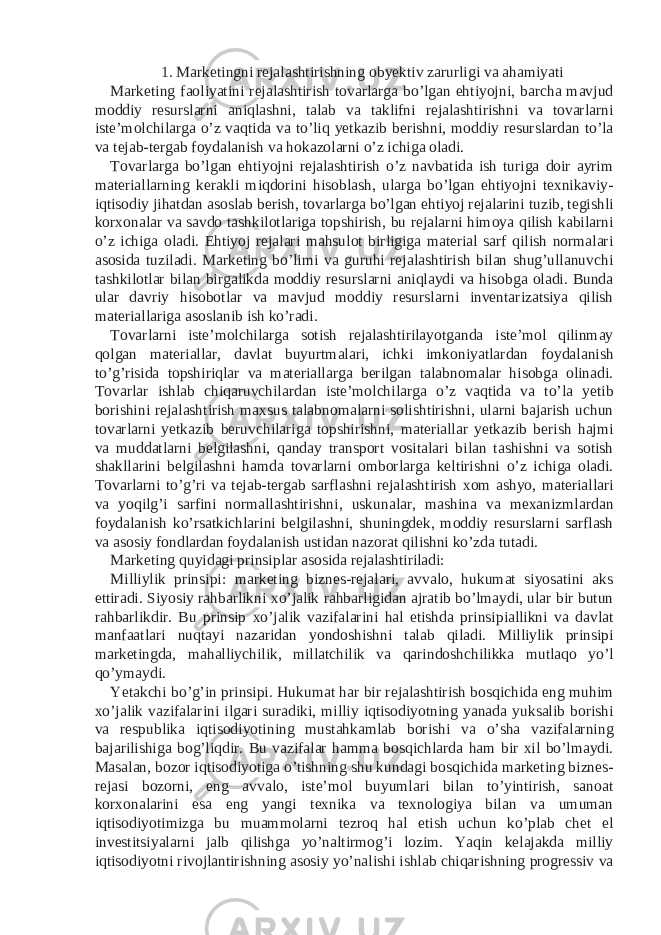 1. Marketingni rejalashtirishning obyektiv zarurligi va ahamiyati Marketing faoliyatini rejalashtirish tovarlarga bo’lgan ehtiyojni, barcha mavjud moddiy resurslarni aniqlashni, talab va taklifni rejalashtirishni va tovarlarni iste’molchilarga o’z vaqtida va to’liq yetkazib berishni, moddiy resurslardan to’la va tejab-tergab foydalanish va hokazolarni o’z ichiga oladi. Tovarlarga bo’lgan ehtiyojni rejalashtirish o’z navbatida ish turiga doir ayrim materiallarning kerakli miqdorini hisoblash, ularga bo’lgan ehtiyojni texnikaviy- iqtisodiy jihatdan asoslab berish, tovarlarga bo’lgan ehtiyoj rejalarini tuzib, tegishli korxonalar va savdo tashkilotlariga topshirish, bu rejalarni himoya qilish kabilarni o’z ichiga oladi. Ehtiyoj rejalari mahsulot birligiga material sarf qilish normalari asosida tuziladi. Marketing bo’limi va guruhi rejalashtirish bilan shug’ullanuvchi tashkilotlar bilan birgalikda moddiy resurslarni aniqlaydi va hisobga oladi. Bunda ular davriy hisobotlar va mavjud moddiy resurslarni inventarizatsiya qilish materiallariga asoslanib ish ko’radi. Tovarlarni iste’molchilarga sotish rejalashtirilayotganda iste’mol qilinmay qolgan materiallar, davlat buyurtmalari, ichki imkoniyatlardan foydalanish to’g’risida topshiriqlar va materiallarga berilgan talabnomalar hisobga olinadi. Tovarlar ishlab chiqaruvchilardan iste’molchilarga o’z vaqtida va to’la yetib borishini rejalashtirish maxsus talabnomalarni solishtirishni, ularni bajarish uchun tovarlarni yetkazib beruvchilariga topshirishni, materiallar yetkazib berish hajmi va muddatlarni belgilashni, qanday transport vositalari bilan tashishni va sotish shakllarini belgilashni hamda tovarlarni omborlarga keltirishni o’z ichiga oladi. Tovarlarni to’g’ri va tejab-tergab sarflashni rejalashtirish xom ashyo, materiallari va yoqilg’i sarfini normallashtirishni, uskunalar, mashina va mexanizmlardan foydalanish ko’rsatkichlarini belgilashni, shuningdek, moddiy resurslarni sarflash va asosiy fondlardan foydalanish ustidan nazorat qilishni ko’zda tutadi. Marketing quyidagi prinsiplar asosida rejalashtiriladi: Milliylik prinsipi: marketing biznes-rejalari, avvalo, hukumat siyosatini aks ettiradi. Siyosiy rahbarlikni xo’jalik rahbarligidan ajratib bo’lmaydi, ular bir butun rahbarlikdir. Bu prinsip xo’jalik vazifalarini hal etishda prinsipiallikni va davlat manfaatlari nuqtayi nazaridan yondoshishni talab qiladi. Milliylik prinsipi marketingda, mahalliychilik, millatchilik va qarindoshchilikka mutlaqo yo’l qo’ymaydi. Yetakchi bo’g’in prinsipi. Hukumat har bir rejalashtirish bosqichida eng muhim xo’jalik vazifalarini ilgari suradiki, milliy iqtisodiyotning yanada yuksalib borishi va respublika iqtisodiyotining mustahkamlab borishi va o’sha vazifalarning bajarilishiga bog’liqdir. Bu vazifalar hamma bosqichlarda ham bir xil bo’lmaydi. Masalan, bozor iqtisodiyotiga o’tishning shu kundagi bosqichida marketing biznes- rejasi bozorni, eng avvalo, iste’mol buyumlari bilan to’yintirish, sanoat korxonalarini esa eng yangi texnika va texnologiya bilan va umuman iqtisodiyotimizga bu muammolarni tezroq hal etish uchun ko’plab chet el investitsiyalarni jalb qilishga yo’naltirmog’i lozim. Yaqin kelajakda milliy iqtisodiyotni rivojlantirishning asosiy yo’nalishi ishlab chiqarishning progressiv va 