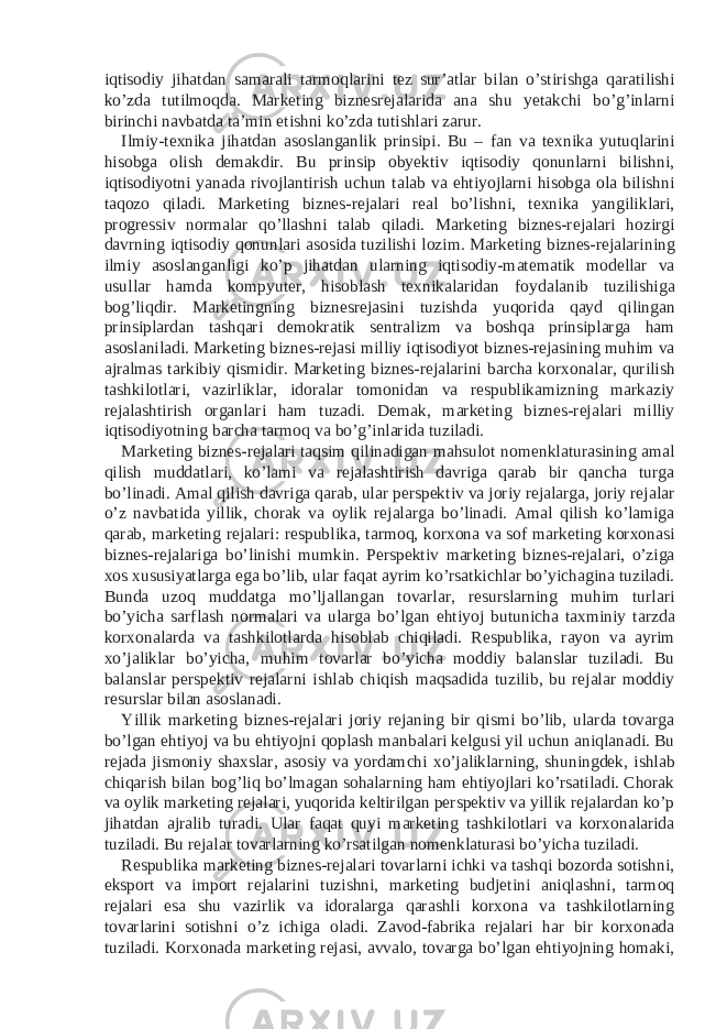 iqtisodiy jihatdan samarali tarmoqlarini tez sur’atlar bilan o’stirishga qaratilishi ko’zda tutilmoqda. Marketing biznesrejalarida ana shu yetakchi bo’g’inlarni birinchi navbatda ta’min etishni ko’zda tutishlari zarur. Ilmiy-texnika jihatdan asoslanganlik prinsipi. Bu – fan va texnika yutuqlarini hisobga olish demakdir. Bu prinsip obyektiv iqtisodiy qonunlarni bilishni, iqtisodiyotni yanada rivojlantirish uchun talab va ehtiyojlarni hisobga ola bilishni taqozo qiladi. Marketing biznes-rejalari real bo’lishni, texnika yangiliklari, progressiv normalar qo’llashni talab qiladi. Marketing biznes-rejalari hozirgi davrning iqtisodiy qonunlari asosida tuzilishi lozim. Marketing biznes-rejalarining ilmiy asoslanganligi ko’p jihatdan ularning iqtisodiy-matematik modellar va usullar hamda kompyuter, hisoblash texnikalaridan foydalanib tuzilishiga bog’liqdir. Marketingning biznesrejasini tuzishda yuqorida qayd qilingan prinsiplardan tashqari demokratik sentralizm va boshqa prinsiplarga ham asoslaniladi. Marketing biznes-rejasi milliy iqtisodiyot biznes-rejasining muhim va ajralmas tarkibiy qismidir. Marketing biznes-rejalarini barcha korxonalar, qurilish tashkilotlari, vazirliklar, idoralar tomonidan va respublikamizning markaziy rejalashtirish organlari ham tuzadi. Demak, marketing biznes-rejalari milliy iqtisodiyotning barcha tarmoq va bo’g’inlarida tuziladi. Marketing biznes-rejalari taqsim qilinadigan mahsulot nomenklaturasining amal qilish muddatlari, ko’lami va rejalashtirish davriga qarab bir qancha turga bo’linadi. Amal qilish davriga qarab, ular perspektiv va joriy rejalarga, joriy rejalar o’z navbatida yillik, chorak va oylik rejalarga bo’linadi. Amal qilish ko’lamiga qarab, marketing rejalari: respublika, tarmoq, korxona va sof marketing korxonasi biznes-rejalariga bo’linishi mumkin. Perspektiv marketing biznes-rejalari, o’ziga xos xususiyatlarga ega bo’lib, ular faqat ayrim ko’rsatkichlar bo’yichagina tuziladi. Bunda uzoq muddatga mo’ljallangan tovarlar, resurslarning muhim turlari bo’yicha sarflash normalari va ularga bo’lgan ehtiyoj butunicha taxminiy tarzda korxonalarda va tashkilotlarda hisoblab chiqiladi. Respublika, rayon va ayrim xo’jaliklar bo’yicha, muhim tovarlar bo’yicha moddiy balanslar tuziladi. Bu balanslar perspektiv rejalarni ishlab chiqish maqsadida tuzilib, bu rejalar moddiy resurslar bilan asoslanadi. Yillik marketing biznes-rejalari joriy rejaning bir qismi bo’lib, ularda tovarga bo’lgan ehtiyoj va bu ehtiyojni qoplash manbalari kelgusi yil uchun aniqlanadi. Bu rejada jismoniy shaxslar, asosiy va yordamchi xo’jaliklarning, shuningdek, ishlab chiqarish bilan bog’liq bo’lmagan sohalarning ham ehtiyojlari ko’rsatiladi. Chorak va oylik marketing rejalari, yuqorida keltirilgan perspektiv va yillik rejalardan ko’p jihatdan ajralib turadi. Ular faqat quyi marketing tashkilotlari va korxonalarida tuziladi. Bu rejalar tovarlarning ko’rsatilgan nomenklaturasi bo’yicha tuziladi. Respublika marketing biznes-rejalari tovarlarni ichki va tashqi bozorda sotishni, eksport va import rejalarini tuzishni, marketing budjetini aniqlashni, tarmoq rejalari esa shu vazirlik va idoralarga qarashli korxona va tashkilotlarning tovarlarini sotishni o’z ichiga oladi. Zavod-fabrika rejalari har bir korxonada tuziladi. Korxonada marketing rejasi, avvalo, tovarga bo’lgan ehtiyojning homaki, 