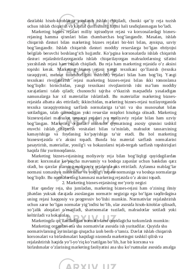 dastlabki hisob-kitoblarga asoslanib ishlab chiqiladi, chunki qat’iy reja tuzish uchun ishlab chiqarish va kapital qurilishning hajmi hali tasdiqlanmagan bo’ladi. Marketing biznes rejalari milliy iqtisodiyot rejasi va korxonalardagi biznes- rejaning hamma qismlari bilan chambarchas bog’langandir. Masalan, ishlab chiqarish dasturi bilan marketing biznes rejalari bir-biri bilan, ayniqsa, uzviy bog’langandir. Ishlab chiqarish dasturi moddiy resurslarga bo’lgan ehtiyojni belgilab beruvchi boshlang’ich hujjatdir. Ko’pgina korxonalarda ishlab chiqarish dasturi rejalashtirilayotganida ishlab chiqarilayotgan mahsulotlarning sifatini yaxshilash rejasi ham ishlab chiqiladi. Bu reja ham marketing rejasida o’z aksini topishi kerak. Marketing biznes rejasi yangi texnikani qo’llanish (texnika taraqqiyoti, mehnat unumdorligini oshirish) rejalari bilan ham bog’liq. Yangi texnikani rivojlantirish rejasi marketing biznes-rejasi bilan ikki tomonlama bog’liqdir: birinchidan, yangi texnikani rivojlantirish ishi ma’lum moddiy xarajatlarni talab qiladi; chunonchi tajriba o’tkazish maqsadida yasaladigan namunalarga har xil materiallar ishlatiladi. Bu materiallar marketing biznes- rejasida albatta aks ettiriladi; ikkinchidan, marketing biznes-rejasi tuzilayotganida texnika taraqqiyotining sarflash normalariga ta’siri va shu munosabat bilan sotiladigan, talab qilinadigan yoki resurslar miqdori hisobga olinadi. Marketing biznesrejalari mahsulot tannarxi rejalari va moliyaviy rejalar bilan ham uzviy bog’langan. Marketing organlari mahsulot qiymatining asosiy qismini tashkil etuvchi ishlab chiqarish vositalari bilan ta’minlab, mahsulot tannarxining kamayishiga va foydaning ko’payishiga ta’sir etadi. Bu hol marketing biznesrejasida o’z aksini topadi. Bunda biz material sarflash normalarini pasaytirish, materiallar, yonilg’i va hokazolarni tejab-tergab sarflash topshiriqlari haqida fikr yuritmoqdamiz. Marketing biznes-rejasining moliyaviy reja bilan bog’liqligi quyidagilardan iborat: korxonalar ko’pincha mavsumiy va boshqa zapaslar uchun bankdan qarz oladi, bu qarzlar ularning moliyaviy rejalarida aks ettiriladi. Aylanma mablag’lar normasi xomashyo materiallar va yoqilg’i zapasi normasiga va boshqa normalarga bog’liqdir. Bu normalarning hammasi marketing rejasida o’z aksini topadi. 2. Marketing biznes-rejasining me’yoriy negizi Har qanday reja, shu jumladan, marketing biznes-rejasi ham o’zining ilmiy jihatdan yuksak darajada asoslangan normativ negiziga ega bo’lgan taqdirdagina uning rejasi haqqoniy va progressiv bo’lishi mumkin. Normativlar rejalashtirish uchun zarur bo’lgan normalar yig’indisi bo’lib, ular asosida hisob-kitoblar qilinadi, xo’jalik aloqalari o’rnatiladi, shartnomalar tuziladi, mahsulotlar sotiladi yoki keltiriladi va hokazolar. Marketingda qo’llaniladigan normativlarni quyidagicha turkumlash mumkin: Marketing organlari ana shu normativlar asosida ish yuritadilar. Quyida shu normativlarning ayrimlariga qisqacha izoh berib o’tamiz. Davlat ishlab chiqarish korxonalari va birlashmalari haqidagi nizomda marketingni tashkil qilish va rejalashtirish haqida yo’l-yo’riq ko’rsatilgan bo’lib, har bir korxona va birlashmalar o’zlarining marketing faoliyatini ana shu ko’rsatmalar asosida amalga 