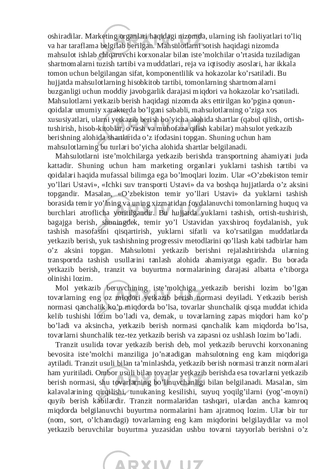 oshiradilar. Marketing organlari haqidagi nizomda, ularning ish faoliyatlari to’liq va har taraflama belgilab berilgan. Mahsulotlarni sotish haqidagi nizomda mahsulot ishlab chiqaruvchi korxonalar bilan iste’molchilar o’rtasida tuziladigan shartnomalarni tuzish tartibi va muddatlari, reja va iqtisodiy asoslari, har ikkala tomon uchun belgilangan sifat, komponentlilik va hokazolar ko’rsatiladi. Bu hujjatda mahsulotlarning hisobkitob tartibi, tomonlarning shartnomalarni buzganligi uchun moddiy javobgarlik darajasi miqdori va hokazolar ko’rsatiladi. Mahsulotlarni yetkazib berish haqidagi nizomda aks ettirilgan ko’pgina qonun- qoidalar umumiy xarakterda bo’lgani sababli, mahsulotlarning o’ziga xos xususiyatlari, ularni yetkazib berish bo’yicha alohida shartlar (qabul qilish, ortish- tushirish, hisob-kitoblar, o’rash va muhofaza qilish kabilar) mahsulot yetkazib berishning alohida shartlarida o’z ifodasini topgan. Shuning uchun ham mahsulotlarning bu turlari bo’yicha alohida shartlar belgilanadi. Mahsulotlarni iste’molchilarga yetkazib berishda transportning ahamiyati juda kattadir. Shuning uchun ham marketing organlari yuklarni tashish tartibi va qoidalari haqida mufassal bilimga ega bo’lmoqlari lozim. Ular «O’zbekiston temir yo’llari Ustavi», «Ichki suv transporti Ustavi» da va boshqa hujjatlarda o’z aksini topgandir. Masalan, «O’zbekiston temir yo’llari Ustavi» da yuklarni tashish borasida temir yo’lning va uning xizmatidan foydalanuvchi tomonlarning huquq va burchlari atroflicha yoritilgandir. Bu hujjatda yuklarni tashish, ortish-tushirish, bagajga berish, shuningdek, temir yo’l Ustavidan yaxshiroq foydalanish, yuk tashish masofasini qisqartirish, yuklarni sifatli va ko’rsatilgan muddatlarda yetkazib berish, yuk tashishning progressiv metodlarini qo’llash kabi tadbirlar ham o’z aksini topgan. Mahsulotni yetkazib berishni rejalashtirishda ularning transportda tashish usullarini tanlash alohida ahamiyatga egadir. Bu borada yetkazib berish, tranzit va buyurtma normalarining darajasi albatta e’tiborga olinishi lozim. Mol yetkazib beruvchining iste’molchiga yetkazib berishi lozim bo’lgan tovarlarning eng oz miqdori yetkazib berish normasi deyiladi. Yetkazib berish normasi qanchalik ko’p miqdorda bo’lsa, tovarlar shunchalik qisqa muddat ichida kelib tushishi lozim bo’ladi va, demak, u tovarlarning zapas miqdori ham ko’p bo’ladi va aksincha, yetkazib berish normasi qanchalik kam miqdorda bo’lsa, tovarlarni shunchalik tez-tez yetkazib berish va zapasni oz ushlash lozim bo’ladi. Tranzit usulida tovar yetkazib berish deb, mol yetkazib beruvchi korxonaning bevosita iste’molchi manziliga jo’natadigan mahsulotning eng kam miqdoriga aytiladi. Tranzit usuli bilan ta’minlashda, yetkazib berish normasi tranzit normalari ham yuritiladi. Ombor usuli bilan tovarlar yetkazib berishda esa tovarlarni yetkazib berish normasi, shu tovarlarning bo’linuvchanligi bilan belgilanadi. Masalan, sim kalavalarining qirqilishi, tunukaning kesilishi, suyuq yoqilg’ilarni (yog’-moyni) quyib berish kabilardir. Tranzit normalaridan tashqari, ulardan ancha kamroq miqdorda belgilanuvchi buyurtma normalarini ham ajratmoq lozim. Ular bir tur (nom, sort, o’lchamdagi) tovarlarning eng kam miqdorini belgilaydilar va mol yetkazib beruvchilar buyurtma yuzasidan ushbu tovarni tayyorlab berishni o’z 