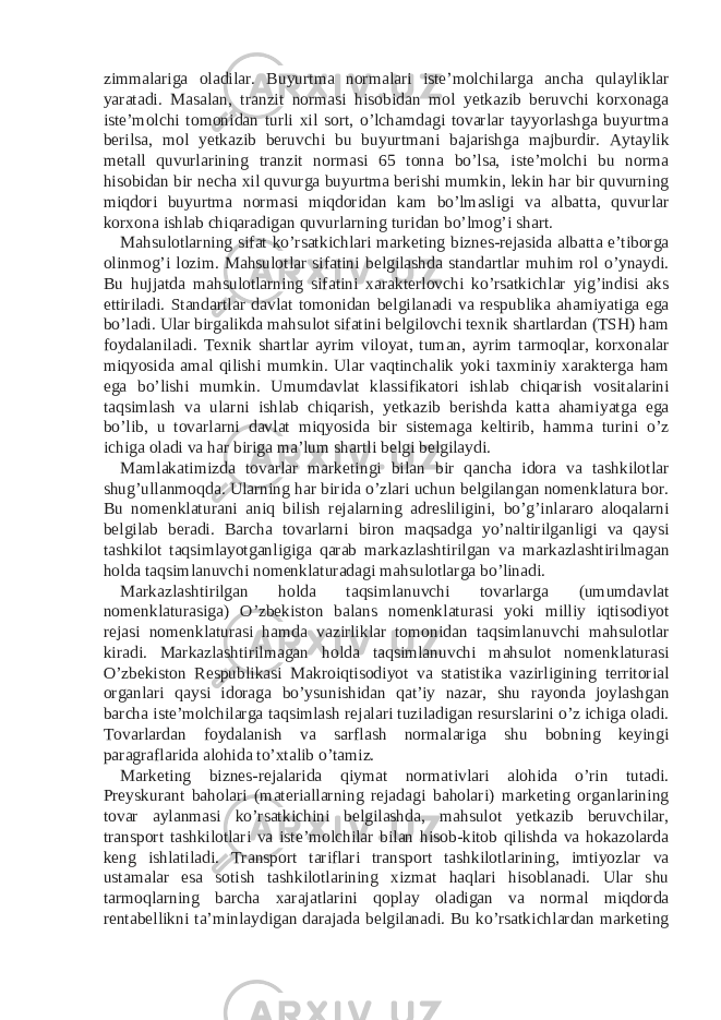 zimmalariga oladilar. Buyurtma normalari iste’molchilarga ancha qulayliklar yaratadi. Masalan, tranzit normasi hisobidan mol yetkazib beruvchi korxonaga iste’molchi tomonidan turli xil sort, o’lchamdagi tovarlar tayyorlashga buyurtma berilsa, mol yetkazib beruvchi bu buyurtmani bajarishga majburdir. Aytaylik metall quvurlarining tranzit normasi 65 tonna bo’lsa, iste’molchi bu norma hisobidan bir necha xil quvurga buyurtma berishi mumkin, lekin har bir quvurning miqdori buyurtma normasi miqdoridan kam bo’lmasligi va albatta, quvurlar korxona ishlab chiqaradigan quvurlarning turidan bo’lmog’i shart. Mahsulotlarning sifat ko’rsatkichlari marketing biznes-rejasida albatta e’tiborga olinmog’i lozim. Mahsulotlar sifatini belgilashda standartlar muhim rol o’ynaydi. Bu hujjatda mahsulotlarning sifatini xarakterlovchi ko’rsatkichlar yig’indisi aks ettiriladi. Standartlar davlat tomonidan belgilanadi va respublika ahamiyatiga ega bo’ladi. Ular birgalikda mahsulot sifatini belgilovchi texnik shartlardan (TSH) ham foydalaniladi. Texnik shartlar ayrim viloyat, tuman, ayrim tarmoqlar, korxonalar miqyosida amal qilishi mumkin. Ular vaqtinchalik yoki taxminiy xarakterga ham ega bo’lishi mumkin. Umumdavlat klassifikatori ishlab chiqarish vositalarini taqsimlash va ularni ishlab chiqarish, yetkazib berishda katta ahamiyatga ega bo’lib, u tovarlarni davlat miqyosida bir sistemaga keltirib, hamma turini o’z ichiga oladi va har biriga ma’lum shartli belgi belgilaydi. Mamlakatimizda tovarlar marketingi bilan bir qancha idora va tashkilotlar shug’ullanmoqda. Ularning har birida o’zlari uchun belgilangan nomenklatura bor. Bu nomenklaturani aniq bilish rejalarning adresliligini, bo’g’inlararo aloqalarni belgilab beradi. Barcha tovarlarni biron maqsadga yo’naltirilganligi va qaysi tashkilot taqsimlayotganligiga qarab markazlashtirilgan va markazlashtirilmagan holda taqsimlanuvchi nomenklaturadagi mahsulotlarga bo’linadi. Markazlashtirilgan holda taqsimlanuvchi tovarlarga (umumdavlat nomenklaturasiga) O’zbekiston balans nomenklaturasi yoki milliy iqtisodiyot rejasi nomenklaturasi hamda vazirliklar tomonidan taqsimlanuvchi mahsulotlar kiradi. Markazlashtirilmagan holda taqsimlanuvchi mahsulot nomenklaturasi O’zbekiston Respublikasi Makroiqtisodiyot va statistika vazirligining territorial organlari qaysi idoraga bo’ysunishidan qat’iy nazar, shu rayonda joylashgan barcha iste’molchilarga taqsimlash rejalari tuziladigan resurslarini o’z ichiga oladi. Tovarlardan foydalanish va sarflash normalariga shu bobning keyingi paragraflarida alohida to’xtalib o’tamiz. Marketing biznes-rejalarida qiymat normativlari alohida o’rin tutadi. Preyskurant baholari (materiallarning rejadagi baholari) marketing organlarining tovar aylanmasi ko’rsatkichini belgilashda, mahsulot yetkazib beruvchilar, transport tashkilotlari va iste’molchilar bilan hisob-kitob qilishda va hokazolarda keng ishlatiladi. Transport tariflari transport tashkilotlarining, imtiyozlar va ustamalar esa sotish tashkilotlarining xizmat haqlari hisoblanadi. Ular shu tarmoqlarning barcha xarajatlarini qoplay oladigan va normal miqdorda rentabellikni ta’minlaydigan darajada belgilanadi. Bu ko’rsatkichlardan marketing 