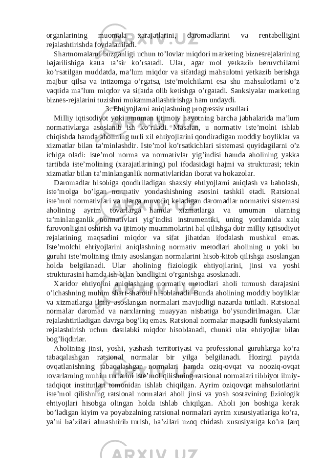 organlarining muomala xarajatlarini, daromadlarini va rentabelligini rejalashtirishda foydalaniladi. Shartnomalarni buzganligi uchun to’lovlar miqdori marketing biznesrejalarining bajarilishiga katta ta’sir ko’rsatadi. Ular, agar mol yetkazib beruvchilarni ko’rsatilgan muddatda, ma’lum miqdor va sifatdagi mahsulotni yetkazib berishga majbur qilsa va intizomga o’rgatsa, iste’molchilarni esa shu mahsulotlarni o’z vaqtida ma’lum miqdor va sifatda olib ketishga o’rgatadi. Sanksiyalar marketing biznes-rejalarini tuzishni mukammallashtirishga ham undaydi. 3. Ehtiyojlarni aniqlashning progressiv usullari Milliy iqtisodiyot yoki umuman ijtimoiy hayotning barcha jabhalarida ma’lum normativlarga asoslanib ish ko’riladi. Masalan, u normativ iste’molni ishlab chiqishda hamda aholining turli xil ehtiyojlarini qondiradigan moddiy boyliklar va xizmatlar bilan ta’minlashdir. Iste’mol ko’rsatkichlari sistemasi quyidagilarni o’z ichiga oladi: iste’mol norma va normativlar yig’indisi hamda aholining yakka tartibda iste’molining (xarajatlarining) pul ifodasidagi hajmi va strukturasi; tekin xizmatlar bilan ta’minlanganlik normativlaridan iborat va hokazolar. Daromadlar hisobiga qondiriladigan shaxsiy ehtiyojlarni aniqlash va baholash, iste’molga bo’lgan normativ yondashishning asosini tashkil etadi. Ratsional iste’mol normativlari va ularga muvofiq keladigan daromadlar normativi sistemasi aholining ayrim tovarlarga hamda xizmatlarga va umuman ularning ta’minlanganlik normativlari yig’indisi instrumentiki, uning yordamida xalq farovonligini oshirish va ijtimoiy muammolarini hal qilishga doir milliy iqtisodiyot rejalarining maqsadini miqdor va sifat jihatdan ifodalash mushkul emas. Iste’molchi ehtiyojlarini aniqlashning normativ metodlari aholining u yoki bu guruhi iste’molining ilmiy asoslangan normalarini hisob-kitob qilishga asoslangan holda belgilanadi. Ular aholining fiziologik ehtiyojlarini, jinsi va yoshi strukturasini hamda ish bilan bandligini o’rganishga asoslanadi. Xaridor ehtiyojini aniqlashning normativ metodlari aholi turmush darajasini o’lchashning muhim shart-sharoiti hisoblanadi. Bunda aholining moddiy boyliklar va xizmatlarga ilmiy asoslangan normalari mavjudligi nazarda tutiladi. Ratsional normalar daromad va narxlarning muayyan nisbatiga bo’ysundirilmagan. Ular rejalashtiriladigan davrga bog’liq emas. Ratsional normalar maqsadli funksiyalarni rejalashtirish uchun dastlabki miqdor hisoblanadi, chunki ular ehtiyojlar bilan bog’liqdirlar. Aholining jinsi, yoshi, yashash territoriyasi va professional guruhlarga ko’ra tabaqalashgan ratsional normalar bir yilga belgilanadi. Hozirgi paytda ovqatlanishning tabaqalashgan normalari hamda oziq-ovqat va nooziq-ovqat tovarlarning muhim turlarini iste’mol qilishning ratsional normalari tibbiyot ilmiy- tadqiqot institutlari tomonidan ishlab chiqilgan. Ayrim oziqovqat mahsulotlarini iste’mol qilishning ratsional normalari aholi jinsi va yosh sostavining fiziologik ehtiyojlari hisobga olingan holda ishlab chiqilgan. Aholi jon boshiga kerak bo’ladigan kiyim va poyabzalning ratsional normalari ayrim xususiyatlariga ko’ra, ya’ni ba’zilari almashtirib turish, ba’zilari uzoq chidash xususiyatiga ko’ra farq 