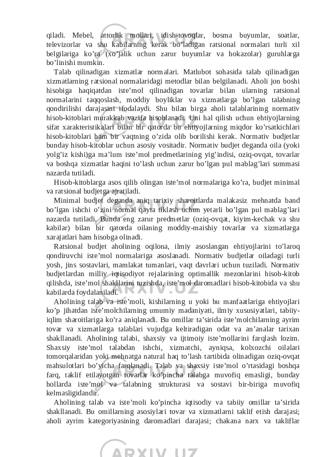 qiladi. Mebel, attorlik mollari, idish-tovoqlar, bosma buyumlar, soatlar, televizorlar va shu kabilarning kerak bo’ladigan ratsional normalari turli xil belgilariga ko’ra (xo’jalik uchun zarur buyumlar va hokazolar) guruhlarga bo’linishi mumkin. Talab qilinadigan xizmatlar normalari. Matlubot sohasida talab qilinadigan xizmatlarning ratsional normalaridagi metodlar bilan belgilanadi. Aholi jon boshi hisobiga haqiqatdan iste’mol qilinadigan tovarlar bilan ularning ratsional normalarini taqqoslash, moddiy boyliklar va xizmatlarga bo’lgan talabning qondirilishi darajasini ifodalaydi. Shu bilan birga aholi talablarining normativ hisob-kitoblari murakkab vazifa hisoblanadi. Uni hal qilish uchun ehtiyojlarning sifat xarakteristikalari bilan bir qatorda bu ehtiyojlarning miqdor ko’rsatkichlari hisob-kitoblari ham bir vaqtning o’zida olib borilishi kerak. Normativ budjetlar bunday hisob-kitoblar uchun asosiy vositadir. Normativ budjet deganda oila (yoki yolg’iz kishi)ga ma’lum iste’mol predmetlarining yig’indisi, oziq-ovqat, tovarlar va boshqa xizmatlar haqini to’lash uchun zarur bo’lgan pul mablag’lari summasi nazarda tutiladi. Hisob-kitoblarga asos qilib olingan iste’mol normalariga ko’ra, budjet minimal va ratsional budjetga ajratiladi. Minimal budjet deganda aniq tarixiy sharoitlarda malakasiz mehnatda band bo’lgan ishchi o’zini normal qayta tiklash uchun yetarli bo’lgan pul mablag’lari nazarda tutiladi. Bunda eng zarur predmetlar (oziq-ovqat, kiyim-kechak va shu kabilar) bilan bir qatorda oilaning moddiy-maishiy tovarlar va xizmatlarga xarajatlari ham hisobga olinadi. Ratsional budjet aholining oqilona, ilmiy asoslangan ehtiyojlarini to’laroq qondiruvchi iste’mol normalariga asoslanadi. Normativ budjetlar oiladagi turli yosh, jins sostavlari, mamlakat tumanlari, vaqt davrlari uchun tuziladi. Normativ budjetlardan milliy iqtisodiyot rejalarining optimallik mezonlarini hisob-kitob qilishda, iste’mol shakllarini tuzishda, iste’mol daromadlari hisob-kitobida va shu kabilarda foydalaniladi. Aholining talab va iste’moli, kishilarning u yoki bu manfaatlariga ehtiyojlari ko’p jihatdan iste’molchilarning umumiy madaniyati, ilmiy xususiyatlari, tabiiy- iqlim sharoitlariga ko’ra aniqlanadi. Bu omillar ta’sirida iste’molchilarning ayrim tovar va xizmatlarga talablari vujudga keltiradigan odat va an’analar tarixan shakllanadi. Aholining talabi, shaxsiy va ijtimoiy iste’mollarini farqlash lozim. Shaxsiy iste’mol talabdan ishchi, xizmatchi, ayniqsa, kolxozchi oilalari tomorqalaridan yoki mehnatga natural haq to’lash tartibida olinadigan oziq-ovqat mahsulotlari bo’yicha farqlanadi. Talab va shaxsiy iste’mol o’rtasidagi boshqa farq, taklif etilayotgan tovarlar ko’pincha talabga muvofiq emasligi, bunday hollarda iste’mol va talabning strukturasi va sostavi bir-biriga muvofiq kelmasligidandir. Aholining talab va iste’moli ko’pincha iqtisodiy va tabiiy omillar ta’sirida shakllanadi. Bu omillarning asosiylari tovar va xizmatlarni taklif etish darajasi; aholi ayrim kategoriyasining daromadlari darajasi; chakana narx va takliflar 