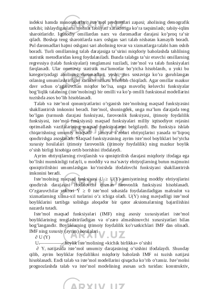 indeksi hamda munosabatlari; iste’mol predmetlari zapasi; aholining demografik tarkibi; ishlaydiganlarni mehnat faoliyati xarakteriga ko’ra taqsimlash; tabiiy-iqlim sharoitlaridir. Iqtisodiy omillardan narx va daromadlar darajasi ko’proq ta’sir qiladi. Boshqa teng sharoitlarda narx oshgan sari talab nisbatan kamayib boradi. Pul daromadlari hajmi oshgani sari aholining tovar va xizmatlarga talabi ham oshib boradi. Turli omillarning talab darajasiga ta’sirini miqdoriy baholashda tahlilning statistik metodlaridan keng foydalaniladi. Bunda talabga ta’sir etuvchi omillarning regressiya (talab funksiyalari) tenglamasi tuziladi, iste’mol va talab funksiyalari farqlanadi. Ular ommaviy statistik ma’lumotlar bo’yicha hisoblanib, u yoki bu kategoriyadagi aholining daromadlari, yoshi, jins sostaviga ko’ra guruhlangan oilaning umumlashtirilgan xarakteristikasi hisoblab chiqiladi. Agar omillar mazkur davr uchun o’zgaruvchan miqdor bo’lsa, unga muvofiq keluvchi funksiyalar bog’liqlik talabning (iste’molning) bir omilli va ko’p omilli funksional modellarini tuzishda asos bo’lib hisoblanadi. Talab va iste’mol qonuniyatlarini o’rganish iste’molning maqsad funksiyasini shakllantirish imkonini beradi. Iste’mol, shuningdek, unga ma’lum darajada teng bo’lgan (turmush darajasi funksiyasi, farovonlik funksiyasi, ijtimoiy foydalilik funksiyasi, iste’mol funksiyasi) maqsad funksiyalari milliy iqtisodiyot rejasini optimallash vazifalarining maqsad funksiyalarini belgilaydi. Bu funksiya ishlab chiqarishning umumiy maqsadi – jamiyat a’zolari ehtiyojlarini yanada to’liqroq qondirishga asoslanadi. Maqsad funksiyasining ayrim iste’mol boyliklari bo’yicha xususiy hosilalari ijtimoiy farovonlik (ijtimoiy foydalilik) ning mazkur boylik o’sish birligi hisobiga ortib borishini ifodalaydi. Ayrim ehtiyojlarning rivojlanish va qoniqtirilish darajasi miqdoriy ifodaga ega bo’lishi mumkinligi tufayli, u moddiy va ma’naviy ehtiyojlarning butun majmuini qoniqtirilishini umumlashgan ko’rinishda ifodalovchi funksiyani shakllantirish imkonini beradi. Iste’molning maqsad funksiyasi U ≥ U(Y) jamiyatining moddiy ehtiyojlarini qondirish darajasini ifodalovchi qisman farovonlik funksiyasi hisoblanadi. O’zgaruvchilar vektori Y ≥ 0 iste’mol sohasida foydalaniladigan mahsulot va xizmatlarning xilma-xil turlarini o’z ichiga oladi. U(Y) ning mavjudligi iste’mol boyliklarini tartibga solishga aloqador bir qator aksiomalarning bajarilishini nazarda tutadi. Iste’mol maqsad funksiyalari (IMF) ning asosiy xususiyatlari iste’mol boyliklarining tenglashtiriladigan va o’zaro almashinuvchi xususiyatlari bilan bog’langandir. Boyliklarning ijtimoiy foydalilik ko’rsatkichlari IMF dan olinadi. IMF ning xususiy (ayrim) hosilalari ∂ U (Y) U i ————— boylik iste’molining «kichik birlikka» o’sishi ∂ Y i natijasida iste’mol umumiy darajasining o’sishini ifodalaydi. Shunday qilib, ayrim boyliklar foydalilikni miqdoriy baholash IMF ni tuzish natijasi hisoblanadi. Endi talab va iste’mol modellarini qisqacha ko’rib o’tamiz. Iste’molni prognozlashda talab va iste’mol modelining asosan uch turidan: konstruktiv, 