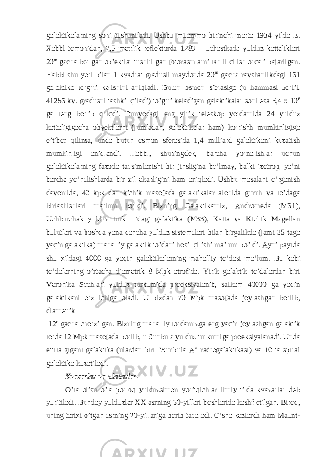 galaktikalarning soni tushuniladi. Ushbu muammo birinchi marta 1934 yilda E. Xabbl tomonidan, 2,5 metrlik reflektorda 1283 – uchastkada yulduz kattaliklari 20 m gacha bo’lgan ob’ektlar tushirilgan fotorasmlarni tahlil qilish orqali bajarilgan. Habbl shu yo’l bilan 1 kvadrat gradusli maydonda 20 m gacha ravshanlikdagi 131 galaktika to’g’ri kelishini aniqladi. Butun osmon sferasiga (u hammasi bo’lib 41253 kv. gradusni tashkil qiladi) to’g’ri keladigan galaktikalar soni esa 5,4 x 10 6 ga teng bo’lib chiqdi. Dunyodagi eng yirik teleskop yordamida 24 yulduz kattaligigacha obyektlarni (jumladan, galaktikalar ham) ko’rishh mumkinligiga e’tibor qilinsa, unda butun osmon sferasida 1,4 milliard galaktikani kuzatish mumkinligi aniqlandi. Habbl, shuningdek, barcha yo’nalishlar uchun galaktikalarning fazoda taqsimlanishi bir jinsligina bo’lmay, balki izotrop, ya’ni barcha yo’nalishlarda bir xil ekanligini ham aniqladi. Ushbu masalani o’rganish davomida, 40 kpk dan kichik masofada galaktikalar alohida guruh va to’daga birlashishlari ma’lum bo’ldi. Bizning Galaktikamiz, Andromeda (M31), Uchburchak yulduz turkumidagi galaktika (M33), Katta va Kichik Magellan bulutlari va boshqa yana qancha yulduz sistemalari bilan birgalikda (jami 35 taga yaqin galaktika) mahalliy galaktik to’dani hosil qilishi ma’lum bo’ldi. Ayni paytda shu xildagi 4000 ga yaqin galaktikalarning mahalliy to’dasi ma’lum. Bu kabi to’dalarning o’rtacha diametrik 8 Mpk atrofida. Yirik galaktik to’dalardan biri Veronika Sochlari yulduz turkumida proeksiyalanib, salkam 40000 ga yaqin galaktikani o’z ichiga oladi. U bizdan 70 Mpk masofada joylashgan bo’lib, diametrik 12 o gacha cho’zilgan. Bizning mahalliy to’damizga eng yaqin joylashgan galaktik to’da 12 Mpk masofada bo’lib, u Sunbula yulduz turkumiga proeksiyalanadi. Unda ettita gigant galaktika (ulardan biri “Sunbula A” radiogalaktikasi) va 10 ta spiral galaktika kuzatiladi. Kvazarlar va Blazarlar. O’ta olisu o’ta porloq yulduzsimon yoritqichlar ilmiy tilda kvazarlar deb yuritiladi. Bunday yulduzlar XX asrning 60-yillari boshlarida kashf etilgan. Biroq, uning tarixi o’tgan asrning 20-yillariga borib taqaladi. O’sha kezlarda ham Maunt- 