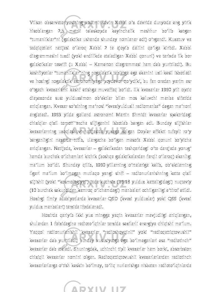 Vilson observatoriyasining xodimi Edvin Xabbl o’z davrida dunyoda eng yirik hisoblangan 2,5 metrli teleskopda keyinchalik mashhur bo’lib ketgan “tumanliklar”ni (galaktika ushanda shunday nomlanar edi) o’rgandi. Kuzatuv va tadqiqotlari natijasi o’laroq Xabbl 2 ta ajoyib dalilni qo’lga kiritdi. Xabbl diagrammasini tuzdi (yoki endilikda ataladigan Xabbl qonuni) va tarixda ilk bor galaktikalar tasvifi (u Xabbl – Kamerton diagrammasi ham deb yuritiladi). Bu kashfiyotlar “tumanliklar”ning nogalaktik tabiatga ega ekanini uzil-kesil isbotladi va hozirgi nogalaktik astronomiyaga poydevor qo’ydiki, bu fan oradan yarim asr o’tgach kvazarlarni kashf etishga muvaffaq bo’ldi. Ilk kvazarlar 1960 yili optic diapazonda sust yulduzsimon ob’ektlar bilan mos keluvchi manba sifatida aniqlangan. Kvazar so’zining ma’nosi “kvaziyulduzli radiomanba” degan ma’noni anglatadi. 1963 yilda golland astronomi Martin Shmidt kvazarlar spektridagi chiziqlar qizil tomon ancha siljiganini isbotlab bergan edi. Bunday siljishlar kvazarlarning uzoqlashuvi natijasida yuzaga kelgan Dopler effekti tufayli ro’y berganligini nazarda tutib, ulargacha bo’lgan masofa Xabbl qonuni bo’yicha aniqlangan. Natijada, kvazarlar – galaktikadan tashqaridagi o’ta darajada yorug’ hamda burchak o’lchamlari kichik (boshqa galaktikalardan farqli o’laroq) ekanligi ma’lum bo’ldi. Shunday qilib, 1960-yillarning o’rtalariga kelib, ob’ektlarning ilgari ma’lum bo’lmagan mutlaqo yangi sinfi – radionurlanishning katta qizil siljishli (yoki “kosmologiya”) juda kuchsiz (16-18 yulduz kattaligidagi) nuqtaviy (10 burchak sekundidan kamroq o’lchamdagi) manbalari ochilganligi e’tirof etildi. Hozirgi ilmiy adabiyotlarda kvazarlar QSD (kvazi yulduzlar) yoki QSS (kvazi yulduz manbalari) tarzida ifodalanadi. Hozirda qariyib ikki yuz mingga yaqin kvazarlar mavjudligi aniqlangan, shulardan 1 foizidagina radioto’lqinlar tarzida sezilarli energiya chiqishi ma’lum. Yaqqol radionurlanishli kvazarlar “radioshovqinli” yoki “radioqattiqtovushli” kvazarlar deb yuritiladi, bunday xususiyatga ega bo’lmaganlari esa “radiotinch” kvazarlar deb ataladi. Shuningdek, uchinchi tipli kvazarlar ham borki, absorbsion chiziqli kvazarlar nomini olgan. Radioqattiqtovushli kvazarlarlardan radiotinch kvazarlarlarga o’tish keskin bo’lmay, to’liq nurlanishga nisbatan radioto’lqinlarda 