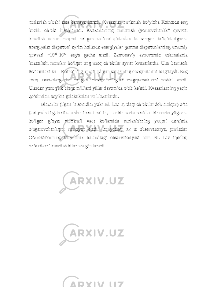 nurlanish ulushi asta kamaya boradi. Kvazarlar nurlanish bo’yicha Koinotda eng kuchli ob’ekt hisoblanadi. Kvazarlarning nurlanish (yorituvchanlik” quvvati kuzatish uchun maqbul bo’lgan radioto’lqinlardan to rentgen to’lqinlarigacha energiyalar diapazoni ayrim hollarda energiyalar gamma diapazonlarning umumiy quvvati ~10 46 -10 47 erg/s gacha etadi. Zamonaviy astronomic uskunalarda kuzatilishi mumkin bo’lgan eng uzoq ob’ektlar aynan kvazarlardir. Ular bamisoli Metagalaktika – Koinotning kuzatiladigan sohasining chegaralarini belgilaydi. Eng uzoq kvazarlargacha bo’lgan masofa minglab megaparseklarni tashkil etadi. Ulardan yorug’lik bizga milliard yillar davomida o’tib keladi. Kvazarlarning yaqin qo’shnilari Seyfert galaktikalari va blazarlardir. Blazarlar (ilgari latsertidlar yoki BL Lac tipidagi ob’ektlar deb atalgan) o’ta faol yadroli galaktikalardan iborat bo’lib, ular bir necha soatdan bir necha yilgacha bo’lgan g’oyat xilma-xil vaqt ko’lamida nurlanishning yuqori darajada o’zgaruvchanligini namoyon etadi. Dunyodagi 22 ta observatoriya, jumladan O’zbekistonning Maydanak balandtog’ observatoriyasi ham BL Lac tipidagi ob’ektlarni kuzatish bilan shug’ullanadi. 