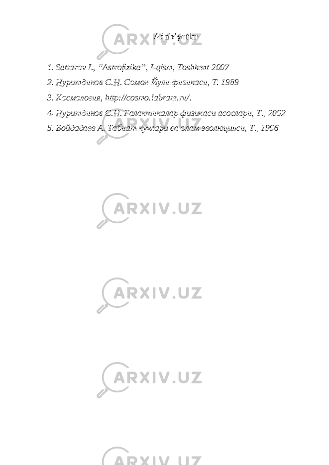 Adabiyotlar 1 . Sattarov I., “Astrofizika”, I-qism, Toshkent 2007 2 . Нуритдинов С.Н. Сомон Йули физикаси, Т. 1989 3 . Космология, http://cosmo.labrate.ru/ . 4 . Нуритдинов С.Н. Галактикалар физикаси асослари, Т., 2002 5 . Бойдадаев А. Табиат кучлари ва олам эволюцияси, Т., 1996 