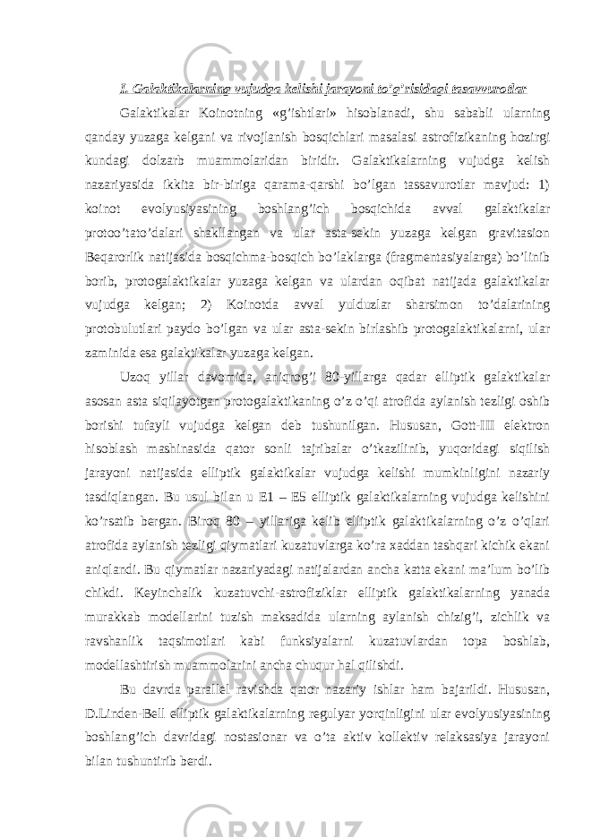 I. Galaktikalarning vujudga kelishi jarayoni to’g’risidagi tasavvurotlar Galaktikalar Koinotning «g’ishtlari» hisoblanadi, shu sababli ularning qanday yuzaga kelgani va rivojlanish bosqichlari masalasi astrofizikaning hozirgi kundagi dolzarb muammolaridan biridir. Galaktikalarning vujudga kelish nazariyasida ikkita bir-biriga qarama-qarshi bo’lgan tassavurotlar mavjud: 1) koinot evolyusiyasining boshlang’ich bosqichida avval galaktikalar protoo’tato’dalari shakllangan va ular asta-sekin yuzaga kelgan gravitasion Beqarorlik natijasida bosqichma-bosqich bo’laklarga (fragmentasiyalarga) bo’linib borib, protogalaktikalar yuzaga kelgan va ulardan oqibat natijada galaktikalar vujudga kelgan; 2) Koinotda avval yulduzlar sharsimon to’dalarining protobulutlari paydo bo’lgan va ular asta-sekin birlashib protogalaktikalarni, ular zaminida esa galaktikalar yuzaga kelgan. Uzoq yillar davomida, aniqrog’i 80-yillarga qadar elliptik galaktikalar asosan asta siqilayotgan protogalaktikaning o’z o’qi atrofida aylanish tezligi oshib borishi tufayli vujudga kelgan deb tushunilgan. Hususan, Gott-III elektron hisoblash mashinasida qator sonli tajribalar o’tkazilinib, yuqoridagi siqilish jarayoni natijasida elliptik galaktikalar vujudga kelishi mumkinligini nazariy tasdiqlangan. Bu usul bilan u E1 – E5 elliptik galaktikalarning vujudga kelishini ko’rsatib bergan. Biroq 80 – yillariga kelib elliptik galaktikalarning o’z o’qlari atrofida aylanish tezligi qiymatlari kuzatuvlarga ko’ra xaddan tashqari kichik ekani aniqlandi. Bu qiymatlar nazariyadagi natijalardan ancha katta ekani ma’lum bo’lib chikdi. Keyinchalik kuzatuvchi-astrofiziklar elliptik galaktikalarning yanada murakkab modellarini tuzish maksadida ularning aylanish chizig’i, zichlik va ravshanlik taqsimotlari kabi funksiyalarni kuzatuvlardan topa boshlab, modellashtirish muammolarini ancha chuqur hal qilishdi. Bu davrda parallel ravishda qator nazariy ishlar ham bajarildi. Hususan, D.Linden-Bell elliptik galaktikalarning regulyar yorqinligini ular evolyusiyasining boshlang’ich davridagi nostasionar va o’ta aktiv kollektiv relaksasiya jarayoni bilan tushuntirib berdi. 