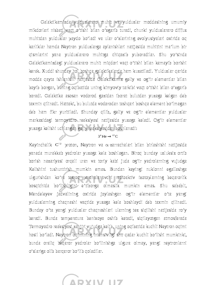 Galaktikamizda yulduzlararo muhit va yulduzlar moddasining umumiy mikdorlari nisbati vaqt o’tishi bilan o’zgarib turadi, chunki yulduzlararo diffuz muhitdan yulduzlar paydo bo’ladi va ular o’zlarining evolyusiyalari oxirida oq karliklar hamda Neytron yulduzlarga aylanishlari natijasida muhitini ma’lum bir qismlarini yana yulduzlararo muhitga chiqazib yuboradilar. Shu yo’sinda Galaktikamizdagi yulduzlararo muhit miqdori vaqt o’tishi bilan kamayib borishi kerak. Xuddi shunday hol boshqa galaktikalarda ham kuzatiladi. Yulduzlar qarida modda qayta ishlanishi natijasida Galaktikamiz geliy va og’ir elementlar bilan boyib borgan, buning oqibatida uning kimyoviy tarkibi vaqt o’tishi bilan o’zgarib boradi. Galaktika asosan vodorod gazidan iborat bulutdan yuzaga kelgan deb taxmin qilinadi. Hattoki, bu bulutda vodorodan tashqari boshqa element bo’lmagan deb ham fikr yuritiladi. Shunday qilib, geliy va og’ir elementlar yulduzlar markazidagi termoyadro reaksiyasi natijasida yuzaga keladi. Og’ir elementlar yuzaga kelishi uchlangan geliy reaksiyasidan boshlanadi:C He 3 12 4  Keyinchalik 12C proton, Neytron va a -zarrachalari bilan birlashishi natijasida yanada murakkab yadrolar yuzaga kela boshlagan. Biroq bunday uzluksiz ortib borish nazariyasi orqali uran va toriy kabi juda og’ir yadrolarning vujudga Kelishini tushuntirish mumkin emas. Bundan keyingi nuklonni egallashga ulgurishdan ko’ra tezroq parchalanuvchi radioaktiv izotoplarning beqarorlik bosqichida bo’lishligini e’tiborga olmaslik mumkin emas. Shu sababli, Mendeleyev jadvalining oxirida joylashgan og’ir elementlar o’ta yangi yulduzlarning chaqnashi vaqtida yuzaga kela boshlaydi deb taxmin qilinadi. Bunday o’ta yangi yulduzlar chaqnashlari ularning tez siqilishi natijasida ro’y beradi. Bunda temperatura benixoya oshib ketadi, siqilayotgan atmosferada Termoyadro reaksiyasi zanjiri vujudga kelib, uning oqibatida kuchli Neytron oqimi hosil bo’ladi. Neytron oqimining intensivligi shu qadar kuchli bo’lishi mumkinki, bunda oraliq beqaror yadrolar bo’linishga ulgura olmay, yangi neytronlarni o’zlariga olib barqaror bo’lib qoladilar. 